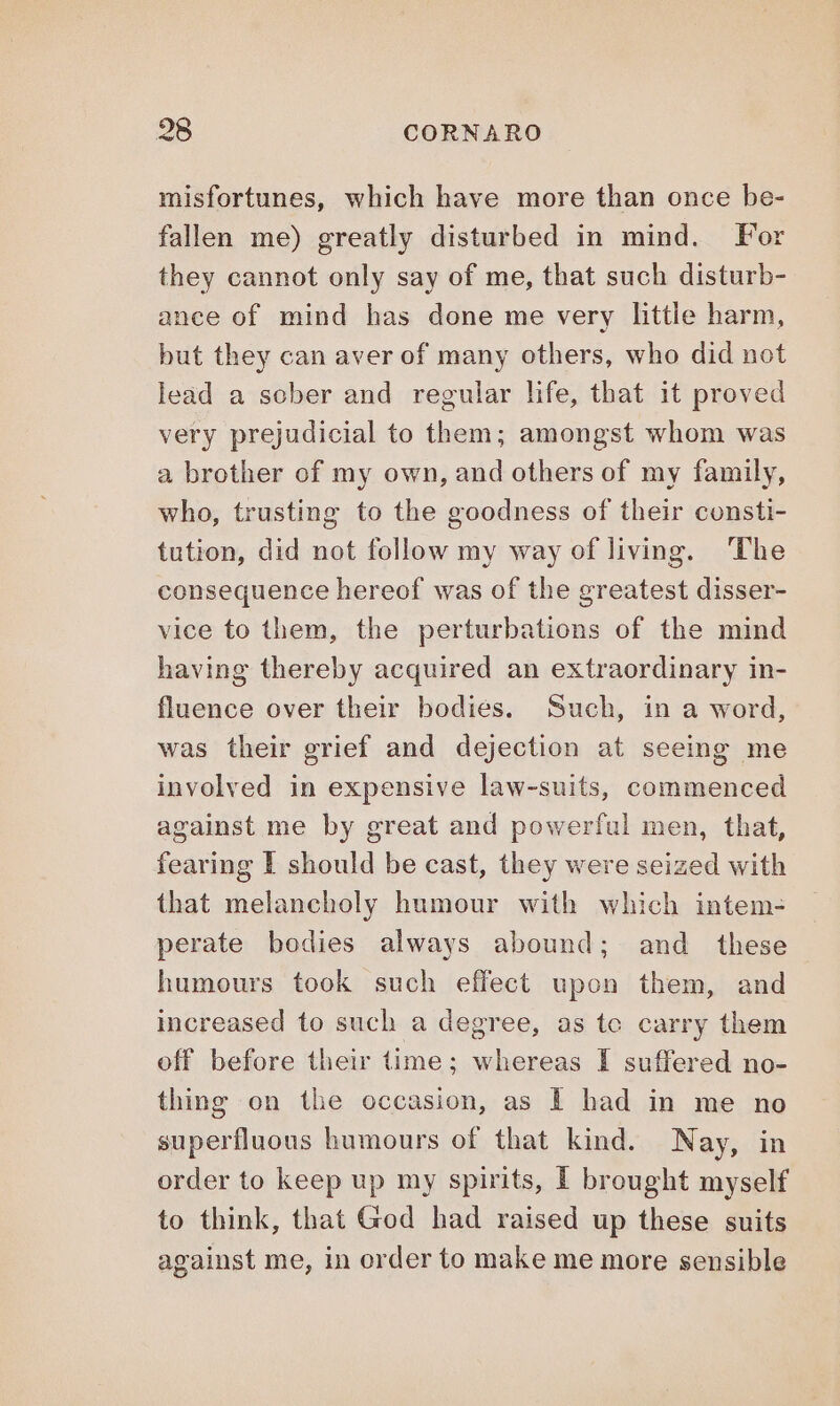 misfortunes, which have more than once be- fallen me) greatly disturbed in mind. For they cannot only say of me, that such disturb- ance of mind has done me very little harm, but they can aver of many others, who did not lead a sober and regular life, that it proved very prejudicial to them; amongst whom was a brother of my own, and others of my family, who, trusting to the goodness of their consti- tution, did not follow my way of living. The consequence hereof was of the greatest disser- vice to them, the perturbations of the mind having thereby acquired an extraordinary in- fluence over their bodies. Such, in a word, was their grief and dejection at seeing me involved in expensive law-suits, commenced against me by great and powerful men, that, fearing I should be cast, they were seized with that melancholy humour with which intem- perate bodies always abound; and these humours took such effect upon them, and increased to such a degree, as te carry them off before their time; whereas I suffered no- thing on the occasion, as I had in me no superfluous humours of that kind. Nay, in order to keep up my spirits, I brought myself to think, that God had raised up these suits against me, in order to make me more sensible