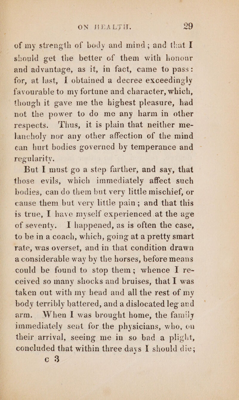 of my strength of body and mind; and that I hould get the better of them with honour and advantage, as it, in fact, came to pass: for, at last, I obtained a decree exceedingly favourable to my fortune and character, which, though it gave me the highest pleasure, had not the power to do me any harm in other respects. ‘Lhus, it is plain that neither me- lancholy nor any other affection of the mind can hurt bodies governed by temperance and regularity. But I must go a step farther, and say, that those evils, which immediately affect such bedies, can do them but very little mischief, or cause them but very little pain; and that this is true, I have myself experienced at the age of seventy. I happened, as is often the case, to be in a coach, which, going at a pretty smart rate, was overset, and in that condition drawn a considerable way by the horses, before means could be found to stop them; whence I re- ceived so many shocks and bruises, that I was taken out with my bead and all the rest of my body terribly battered, and a dislocated leg and arm. When I was brought home, the family immediately sent for the physicians, who, on their arrival, seeing me in so bad a plight, concluded that within three days I should die; c 3