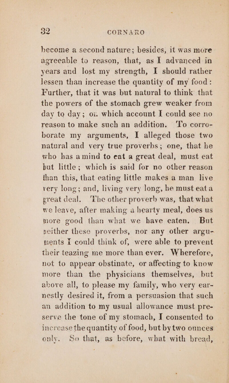 hecome a second nature; besides, it was more agreeable to reason, that, as I advanced in years and lost my strength, I should rather Jessen than increase the quantity of my food: Further, that it was but natural to think that the powers of the stomach grew weaker from day to day; oi which account I could see no reason to make such an addition. To corro- borate my arguments, I alleged those two natural and very true proverbs; one, that he who has a mind to eat a great deal, must eat but little; which is said for no other reason than this, that eating little makes a man live very long; and, living very long, he must eat a ereat deal. ‘The other proverb was, that what we leave, after making a hearty meal, does us more good than what we have eaten. But neither these proverbs, nor any other argu- ments I could think of, were able to prevent their teazing me more than ever. Wherefore, not to appear obstinate, or affecting to know more than the physicians themselves, but above all, to please my family, who very ear- nestly desired it, from a persuasion that such an addition to my usual allowance must pre- serve the tone of my stomach, I consented to increase the quantity of food, but by two ounces only, So that, as before, what with bread,