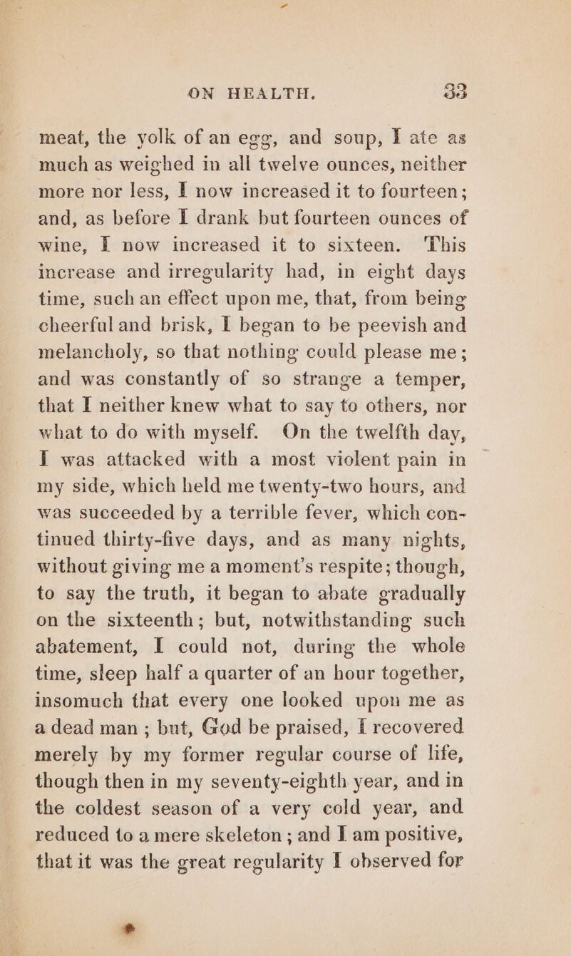 meat, the yolk of an egg, and soup, I ate as much as weighed in all twelve ounces, neither more nor less, I now increased it to fourteen; and, as before I drank but fourteen ounces of wine, È now increased it to sixteen. ‘This increase and irregularity had, in eight days time, such an effect upon me, that, from being cheerful and brisk, I began to be peevish and melancholy, so that nothing could please me; and was constantly of so strange a temper, that I neither knew what to say to others, nor what to do with myself. On the twelfth day, I was attacked with a most violent pain in my side, which held me twenty-two hours, and was succeeded by a terrible fever, which con- tinued thirty-five days, and as many nights, without giving me a moment’s respite; though, to say the truth, it began to abate gradually on the sixteenth; but, notwithstanding such abatement, I could not, during the whole time, sleep half a quarter of an hour together, insomuch that every one looked upon me as a dead man ; but, God be praised, I recovered merely by my former regular course of life, though then in my seventy-eighth year, and in the coldest season of a very cold year, and reduced to a mere skeleton ; and I am positive, that it was the great regularity I observed for *