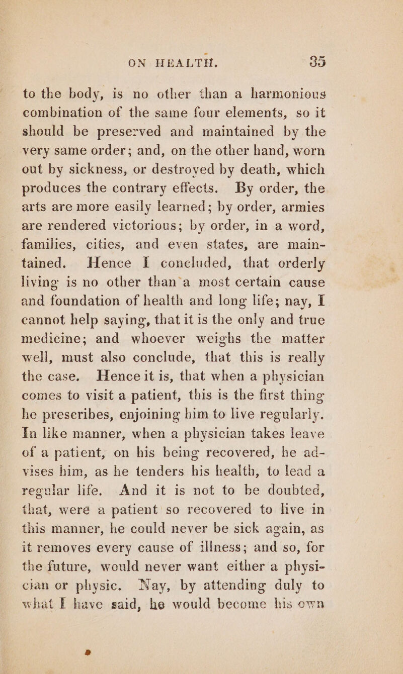 to the body, is no other than a harmonious combination of the same four elements, so it should be preserved and maintained by the very same order; and, on the other hand, worn out by sickness, or destroyed by death, which produces the contrary effects. By order, the arts are more easily learned; by order, armies are rendered victorious; by order, in a word, families, cities, and even states, are main- tained. Hence I concluded, that orderly living is no other than'a most certain cause and foundation of health and long life; nay, I cannot help saying, that it is the only and true medicine; and whoever weighs the matter well, must also conclude, that this is really the case. Hence it is, that when a physician comes to visit a patient, this is the first thing he prescribes, enjoining him to live regularly. In like manner, when a physician takes leave of a patient, on his being recovered, he ad- vises him, as he tenders his health, to lead a regular life. And it is not to be doubted, that, were a patient so recovered to live in this manner, he could never be sick again, as it removes every cause of illness; and so, for the future, would never want either a physi- cian or physic. Nay, by attending duly to what I have said, he would become his own