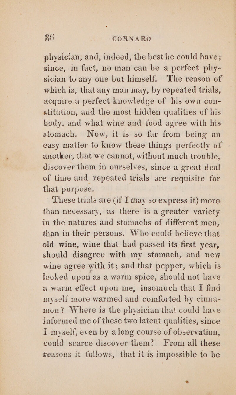 physician, and, indeed, the best he could have; since, in fact, no man can be a perfect phy- sician to any one but himself. The reason of which is, that any man may, by repeated trials, acquire a perfect knowledge of his own con- stitution, and the most hidden qualities of his body, and what wine and food agree with his stomach. Now, it is so far from being an easy matter fo know these things perfectly of anotker, that we cannot, without much trouble, discover them in ourselves, since a great deal of time and repeated trials are requisite for that purpose. These trials are (if I may so express it) more than necessary, as there is a greater variety in the natures and stomachs of different men, than in their persons. Who could believe that old wine, wine that had passed its first year, should disagree with my stomach, and new wine agree with it; and that pepper, which is icoked upon as a warm spice, should not have a warm effect upon me, insomuch that I find myself more warmed and comforted by cinna- mon? Where is the physician that could have informed me of these two latent qualities, since I myself, even by along course of observation, could scarce discover them? From all these reasons it follows, that it is impossible to be