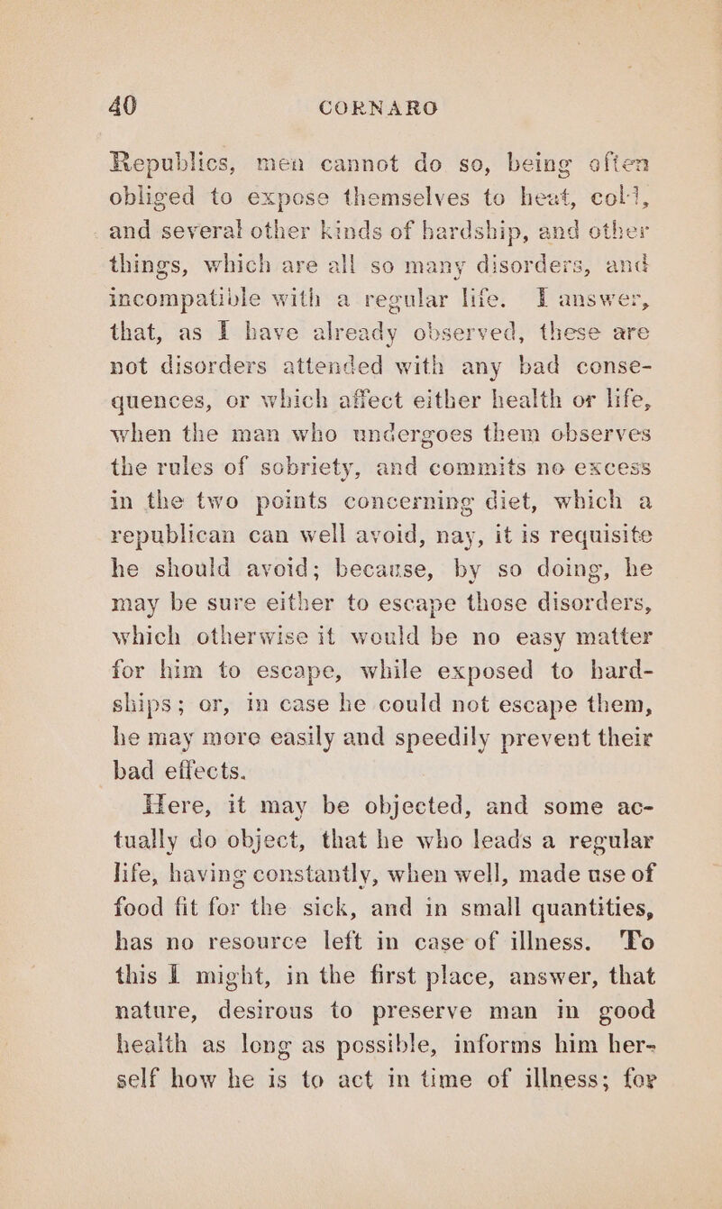 Republics, men cannot do so, being often obliged to expose themselves to heat, coll, and several other kinds of hardship, and other things, which are all so many disorders, and incompatible with a regular life. I answer, that, as I have already observed, these are not disorders attended with any bad conse- quences, or which affect either health or life, when the man who undergoes them observes the rules of sobriety, and commits no excess in the two points concerning diet, which a republican can well avoid, nay, it is requisite he should avoid; because, by so doing, he may be sure either to escape those disorders, which otherwise it would be no easy matter for him to escape, while exposed to hard- ships; or, in case he could not escape them, he may more easily and speedily prevent their bad effects. Here, it may be objected, and some ac- tually do object, that he who leads a regular life, having constantly, when well, made use of food fit for the sick, and in small quantities, has no resource left in case of illness. ‘To this I might, in the first place, answer, that nature, desirous to preserve man in good health as long as possible, informs him her- self how he is to act in time of illness; for
