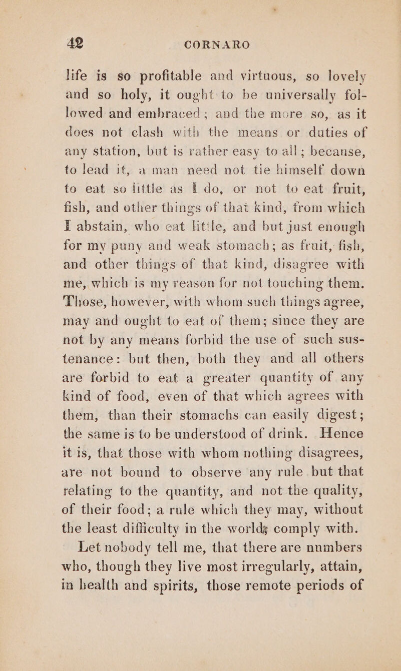 life is so profitable and virtuous, so lovely and so holy, it ought to be universally fol- lowed and embraced; and the more so, as it does not clash with the means or duties of any station, but is rather easy to all; becanse, to lead it, a man need not tie himself down to eat so little as E do, or not to eat fruit, fish, and other things of that kind, from which I abstain, who eat litile, and but just enough for my puny and weak stomach; as fruit, fish, and other things of that kind, disagree with me, which is my reason for not touching them. Those, however, with whom such things agree, may and ought to eat of them; since they are not by any means forbid the use of such sus- tenance: but then, both they and all others are forbid to eat a greater quantity of any kind of food, even of that which agrees with them, than their stomachs can easily digest; the same is to be understood of drink. Hence it is, that those with whom nothing disagrees, are not bound to observe any rule but that relating to the quantity, and not the quality, of their food; a rule which they may, without the least difficulty in the worldg comply with. Let nobody tell me, that there are nnmbers who, though they live most irregularly, attain, in bealth and spirits, those remote periods of