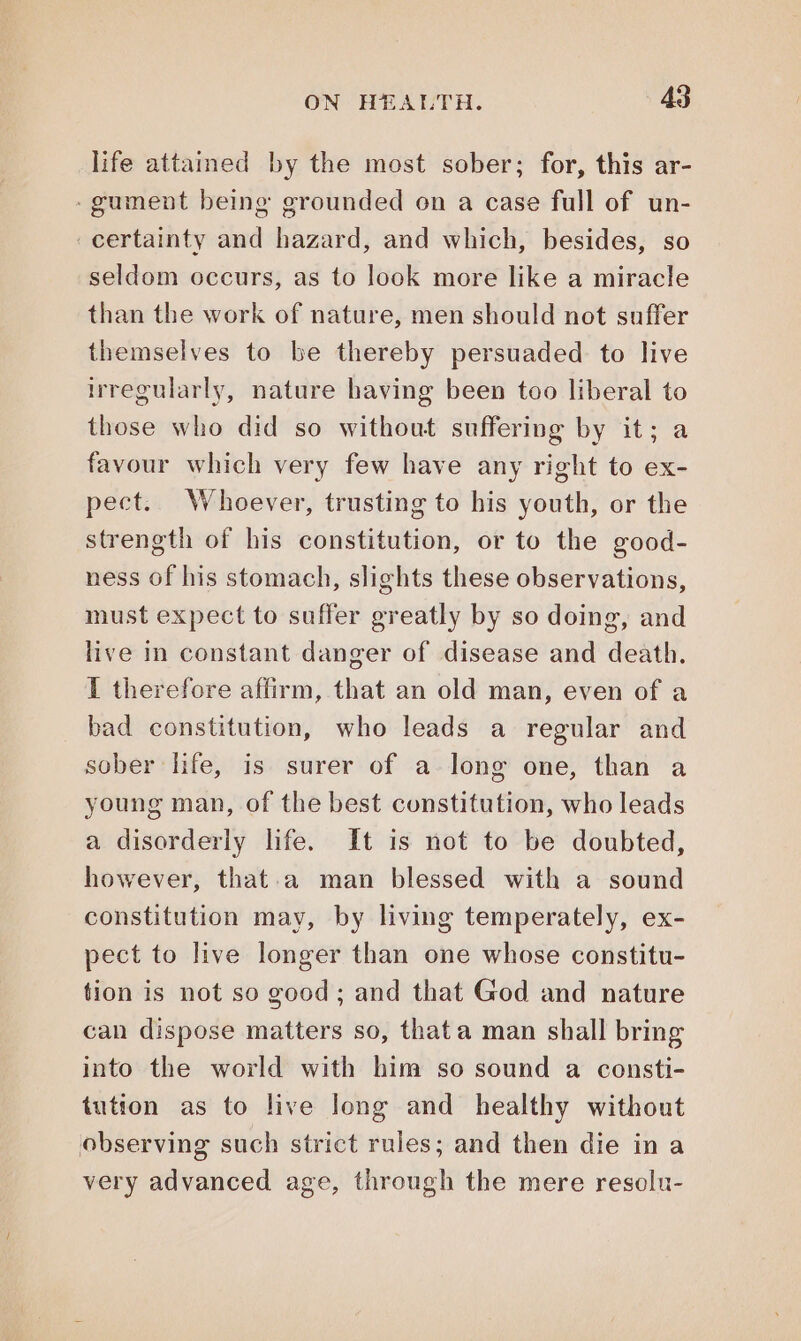 life attamed by the most sober; for, this ar- . gument being grounded on a case full of un- ‘ certainty and hazard, and which, besides, so seldom occurs, as to look more like a miracle than the work of nature, men should not suffer themselves to be thereby persuaded to live irregularly, nature having been too liberal to those who did so without suffering by it; a favour which very few have any right to ex- pect. Whoever, trusting to his youth, or the strength of his constitution, or to the good- ness of his stomach, slights these observations, must expect to suffer greatly by so doing, and live in constant danger of disease and death. I therefore affirm, that an old man, even of a bad constitution, who leads a regular and sober life, is surer of a long one, than a young man, of the best constitution, who leads a disorderly life. It is not to be doubted, however, that.a man blessed with a sound constitution may, by living temperately, ex- pect to live longer than one whose constitu- tion is not so good; and that God and nature can dispose matters so, thata man shall bring into the world with him so sound a consti- tution as to live long and healthy without observing such strict rules; and then die in a very advanced age, through the mere resolu-