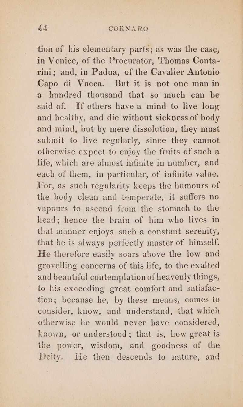 tion of his elementary parts; as was the case, in Venice, of the Procurator, Thomas Conta- rini; and, in Padua, of the Cavalier Antonio Capo di Vacca. But it is not one man in a hundred thousand that so much can be said of. If others have a mind to live long and healthy, and die without sickness of body and mind, but by mere dissolution, they must submit to live regularly, since they cannot otherwise expect to enjoy the fruits of such a life, which are almost infinite in number, and each of them, in particular, of infinite value. For, as such regularity keeps the humours of the body clean and temperate, it suffers no vapours to ascend from the stomach to the head; hence the brain of him who lives in that manner enjoys such a constant serenity, that he is always perfectly master of himself. He therefore easily soars above the low and grovelling concerns of this life, to the exalted and beautiful contemplation of heavenly things, to his exceeding great comfort and satisfac- tion; because he, by these means, comes to consider, know, and understand, that which otherwise he would never have considered, known, or understood; that is, how great is the power, wisdom, and goodness of the deity. Ue then descends to nature, and