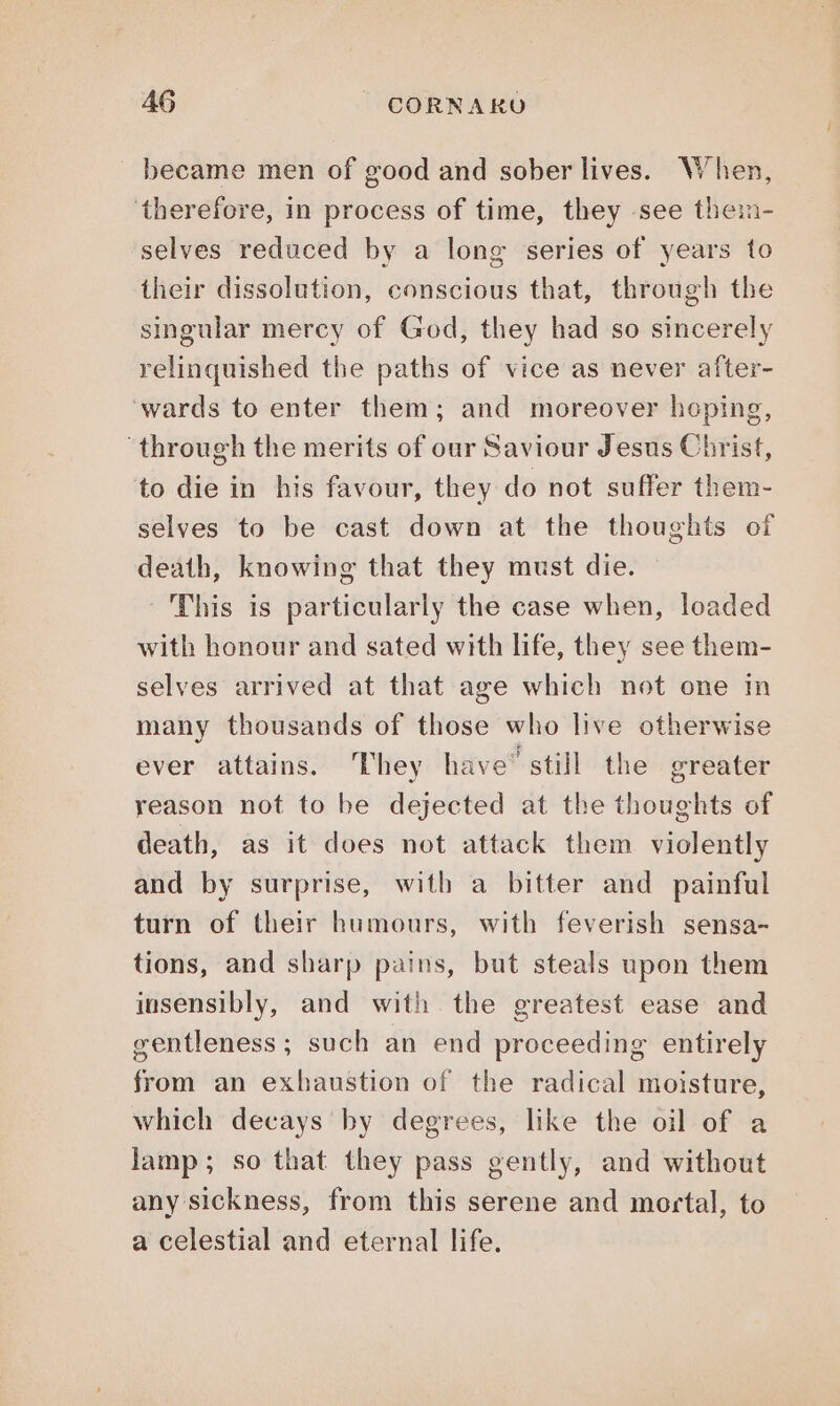 became men of good and sober lives. When, therefore, in process of time, they see them- selves reduced by a long series of years to their dissolution, conscious that, through the singular mercy of God, they had so sincerely relinquished the paths of vice as never after- ‘wards to enter them; and moreover hoping, ‘through the merits of our Saviour Jesus Christ, to die in his favour, they do not suffer them- selves to be cast down at the thoughts of death, knowing that they must die. ‘This is particularly the case when, loaded with honour and sated with life, they see them- selves arrived at that age which not one in many thousands of those who live otherwise ever attains. ‘They have” still the greater reason not to be dejected at the thoughts of death, as it does not attack them violently and by surprise, with a bitter and painful turn of their humours, with feverish sensa- tions, and sharp pains, but steals upon them insensibly, and with the greatest ease and gentleness ; such an end proceeding entirely from an exhaustion of the radical moisture, which decays by degrees, like the oil of a lamp; so that they pass gently, and without any sickness, from this serene and mortal, to a celestial and eternal life.