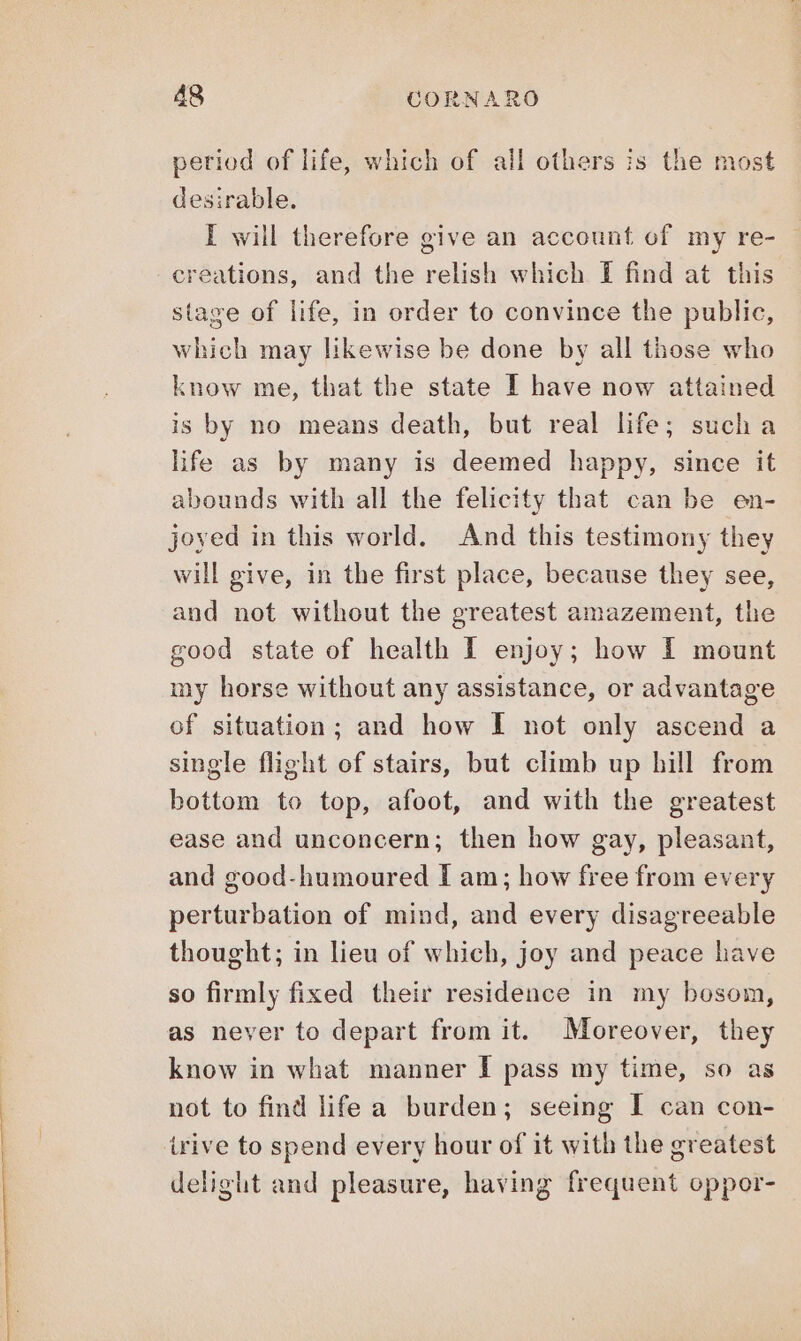 period of life, which of all others is the most desirable. I will therefore give an account of my re- creations, and the relish which I find at this stage of life, in order to convince the public, which may likewise be done by all those who know me, that the state I have now attained is by no means death, but real life; such a life as by many is deemed happy, since it abounds with all the felicity that can be en- joyed in this world. And this testimony they will give, in the first place, because they see, and not without the greatest amazement, the good state of health I enjoy; how I mount my horse without any assistance, or advantage of situation; and how I not only ascend a single flight of stairs, but climb up hill from bottom to top, afoot, and with the greatest ease and unconcern; then how gay, pleasant, and good-humoured I am; how free from every perturbation of mind, and every disagreeable thought; in lieu of which, joy and peace have so firmly fixed their residence in my bosom, as never to depart from it. Moreover, they know in what manner I pass my time, so as not to find life a burden; seeing I can con- irive to spend every hour of it with the greatest delight and pleasure, having frequent oppor-