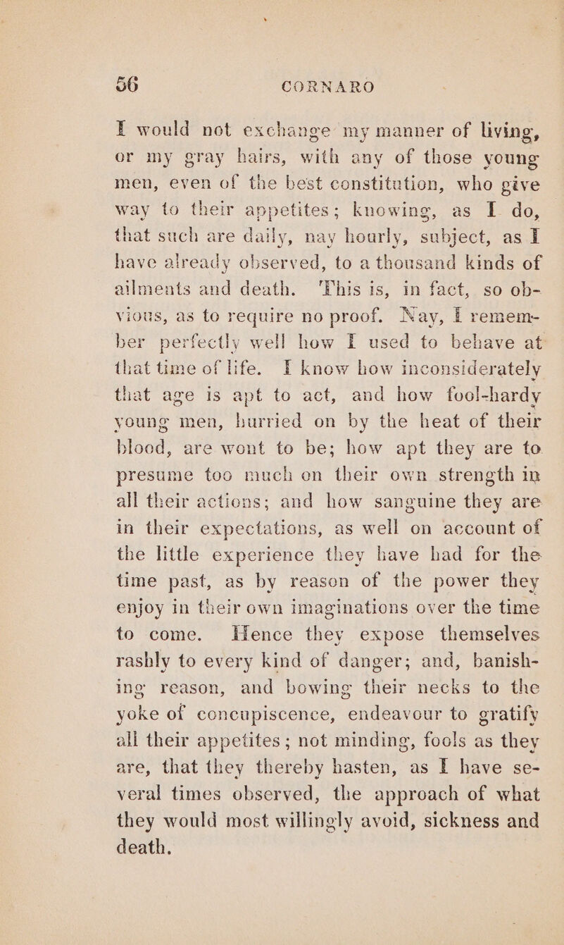 I would not exchange my manner of living, or my gray hairs, with any of those young men, even of the best constitution, who give way to their appetites; knowing, as I do, hat such are daily, nay hourly, subject, as I have already observed, to a thousand kinds of ailments and death. This is, in fact, so ob- vious, as to require no proof. Nay, I remem- ber perfectly well how I used to behave at that time of life. I know how inconsiderately that age is apt to act, and how fool-hardy young men, hurried on by the heat of their blood, are wont to be; how apt they are to presume too much on their own strength in all their actions; and how sanguine they are in their expectations, as well on account of the little experience they have had for the time past, as by reason of the power they enjoy in their own imaginations over the time to come. Hence they expose themselves rashly to every kind of danger; and, banish- ing reason, and bowing their necks to the yoke of concupiscence, endeavour to gratify all their appetites ; not minding, fools as they are, that they thereby hasten, as I have se- veral times observed, the approach of what they would most willingly avoid, sickness and death.