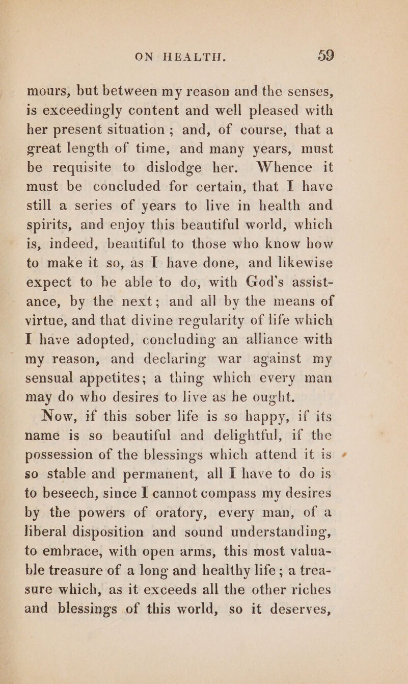 mours, but between my reason and the senses, is exceedingly content and well pleased with her present situation; and, of course, that a great length of time, and many years, must be requisite to dislodge her. Whence it must be concluded for certain, that I have still a series of years to live in health and spirits, and enjoy this beautiful world, which is, indeed, beautiful to those who know how to make it so, as I have done, and likewise expect to he able to do, with God's assist- ance, by the next; and all by the means of virtue, and that divine regularity of life which I have adopted, concluding an alliance with my reason, and declaring war against my sensual appetites; a thing which every man may do who desires to live as he ought. Now, if this sober life is so happy, if its name is so beautiful and delightful, if the possession of the blessings which attend it is so stable and permanent, all I have to do is to beseech, since I cannot compass my desires by the powers of oratory, every man, of a liberal disposition and sound understanding, to embrace, with open arms, this most valua- ble treasure of a long and healthy life ; a trea- sure which, as it exceeds all the other riches and blessings of this world, so it deserves,