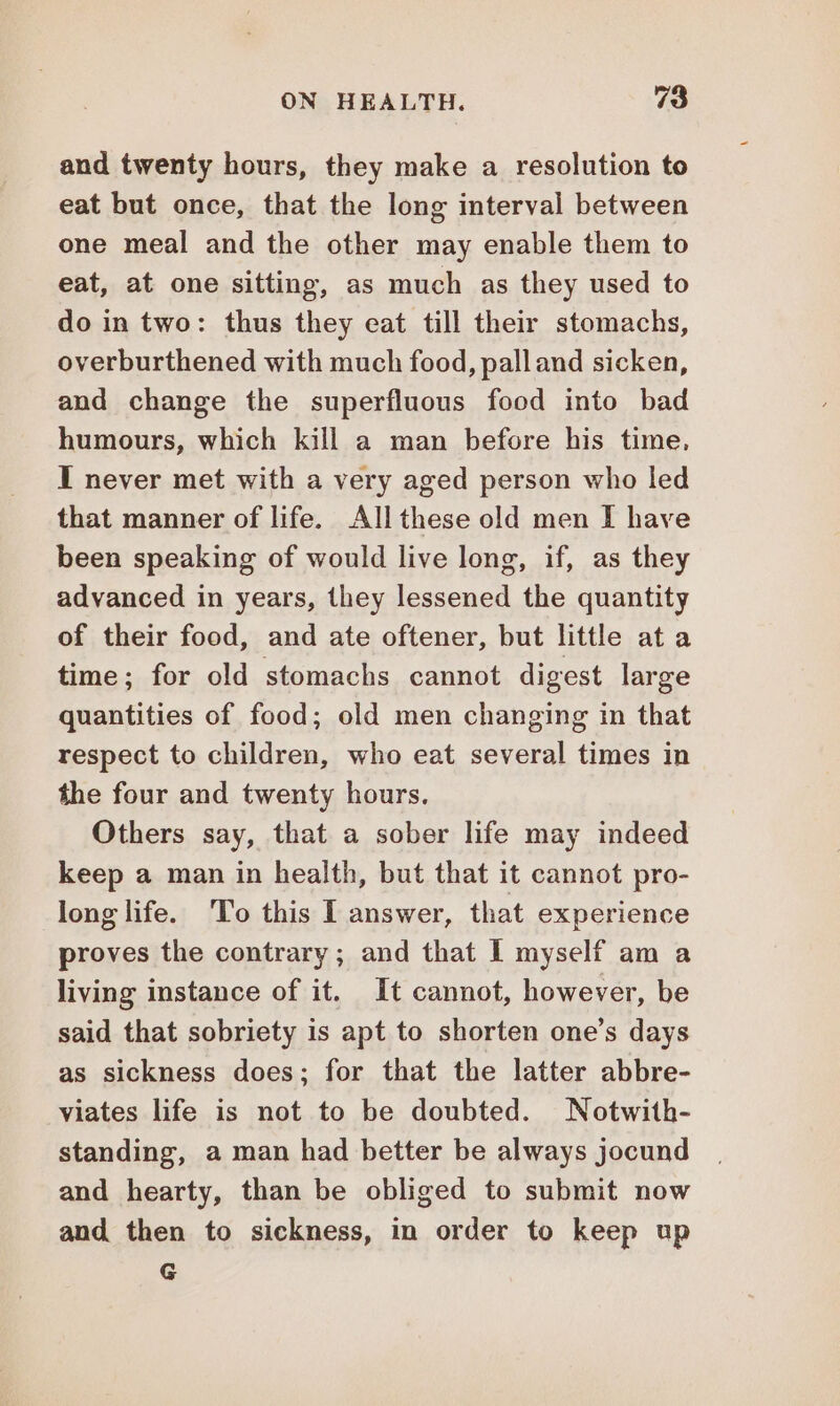 and twenty hours, they make a resolution to eat but once, that the long interval between one meal and the other may enable them to eat, at one sitting, as much as they used to do in two: thus they eat till their stomachs, overburthened with much food, pall and sicken, and change the superfluous food into bad humours, which kill a man before his time, I never met with a very aged person who led that manner of life. Allthese old men I have been speaking of would live long, if, as they advanced in years, they lessened the quantity of their food, and ate oftener, but little at a time; for old stomachs cannot digest large quantities of food; old men changing in that respect to children, who eat several times in the four and twenty hours. Others say, that a sober life may indeed keep a man in health, but that it cannot pro- long life. To this I answer, that experience proves the contrary; and that I myself am a living instance of it. It cannot, however, be said that sobriety is apt to shorten one’s days as sickness does; for that the latter abbre- viates life is not to be doubted. Notwith- standing, a man had better be always jocund and hearty, than be obliged to submit now and then to sickness, in order to keep up G