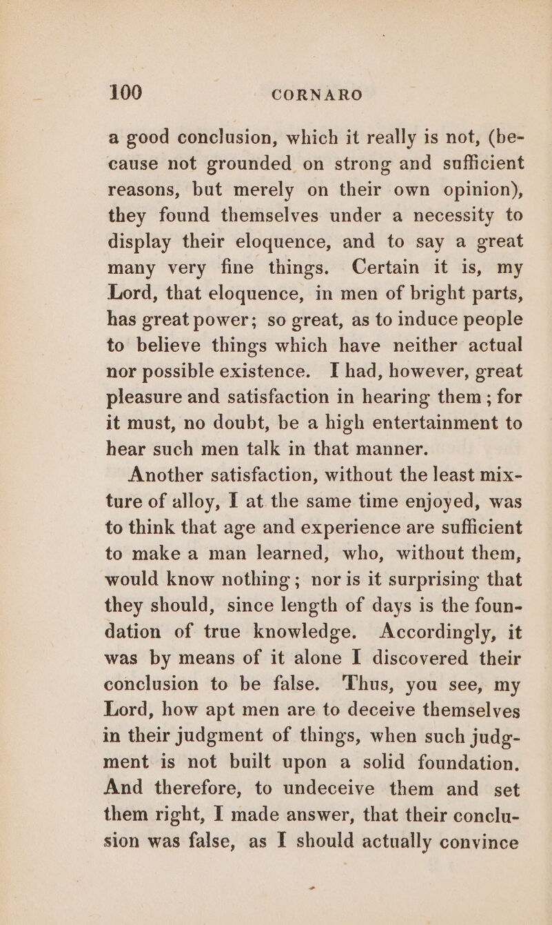 a good conclusion, which it really is not, (be- cause not grounded on strong and sufficient reasons, but merely on their own opinion), they found themselves under a necessity to display their eloquence, and to say a great many very fine things. Certain it is, my Lord, that eloquence, in men of bright parts, has great power; so great, as to induce people to believe things which have neither actual nor possible existence. I had, however, great pleasure and satisfaction in hearing them; for it must, no doubt, be a high entertainment to hear such men talk in that manner. Another satisfaction, without the least mix- ture of alloy, I at the same time enjoyed, was to think that age and experience are sufficient to make a man learned, who, without them, would know nothing; nor is it surprising that they should, since length of days is the foun- dation of true knowledge. Accordingly, it was by means of it alone I discovered their conclusion to be false. Thus, you see, my Lord, how apt men are to deceive themselves in their Judgment of things, when such judg- ment is not built upon a solid foundation. And therefore, to undeceive them and set them right, I made answer, that their conclu- sion was false, as I should actually convince +