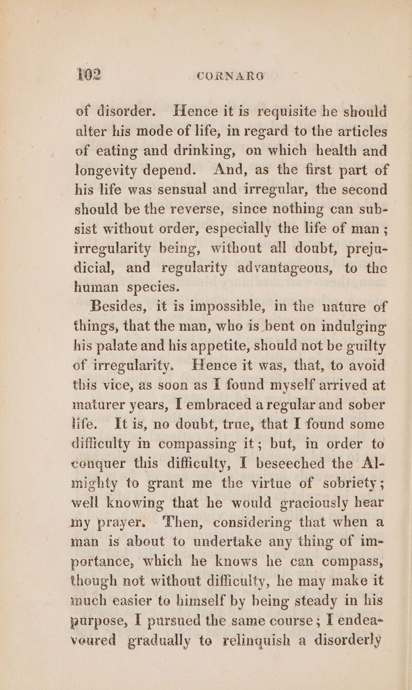 of disorder. Hence it is requisite he should alter his mode of life, in regard to the articles of eating and drinking, on which health and longevity depend. And, as the first part of his life was sensual and irregular, the second should be the reverse, since nothing can sub- sist without order, especially the life of man ; irregularity being, without all doubt, preju- dicial, and regularity advantageous, to the human species. Besides, it is impossible, in the nature of things, that the man, who is bent on indulging his palate and his appetite, should not be guilty of irregularity. Hence it was, that, to avoid this vice, as soon as I found myself arrived at maturer years, I embraced a regular and sober life. Itis, no doubt, true, that I found some difficulty im compassing it; but, in order to conquer this difficulty, I beseeched the Al- mighty to grant me the virtue of sobriety; well knowing that he would graciously hear amy prayer. Then, considering that when a man is about to undertake any thing of im- portance, which he knows he can compass, though not without difficulty, he may make it much easier to himself by being steady in his purpose, I pursued the same course; I endea- veured gradually to relinquish a disorderly