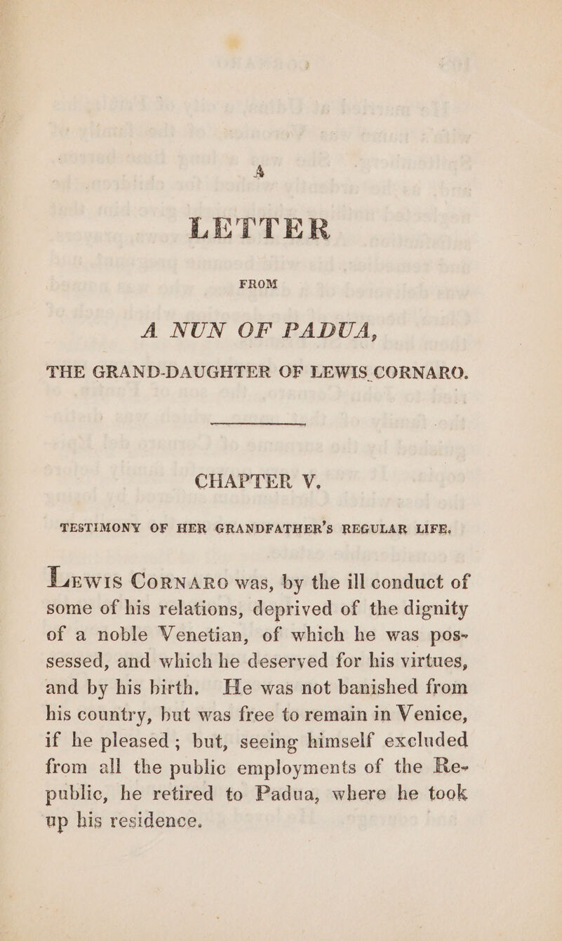 LETTER FROM A NUN OF PADUA, THE GRAND-DAUGHTER OF LEWIS CORNARO. CHAPTER V, TESTIMONY OF HER GRANDFATHER’S REGULAR LIFE, Lewis Cornaro was, by the ill conduct of some of his relations, deprived of the dignity of a noble Venetian, of which he was pos» sessed, and which he deserved for his virtues, and by his birth. He was not banished from his country, but was free to remain in Venice, if he pleased; but, seeing himself excluded from all the public employments of the Re» public, he retired to Padua, where he took ‘up his residence.