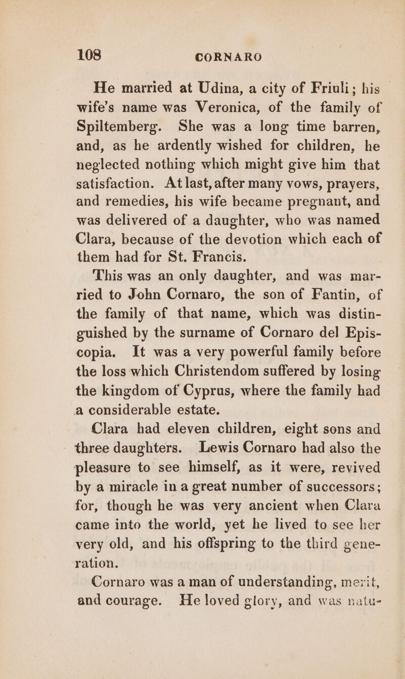 He married at Udina, a city of Friuli; his wife’s name was Veronica, of the family of Spiltemberg. She was a long time barren, and, as he ardently wished for children, he neglected nothing which might give him that satisfaction. Atlast, after many vows, prayers, and remedies, his wife became pregnant, and was delivered of a daughter, who was named Clara, because of the devotion which each of them had for St. Francis. This was an only daughter, and was mar- ried to John Cornaro, the son of Fantin, of the family of that name, which was distin- guished by the surname of Cornaro del Epis- copia. It was a very powerful family before the loss which Christendom suffered by losing the kingdom of Cyprus, where the family had a considerable estate. Clara had eleven children, eight sons and three daughters. Lewis Cornaro had also the pleasure to see himself, as it were, revived by a miracle in a great number of successors; for, though he was very ancient when Clara came into the world, yet he lived to see her very old, and his offspring to the third gene- ration. Cornaro was a man of understanding, merit, and courage. He loved glory, and was natu-