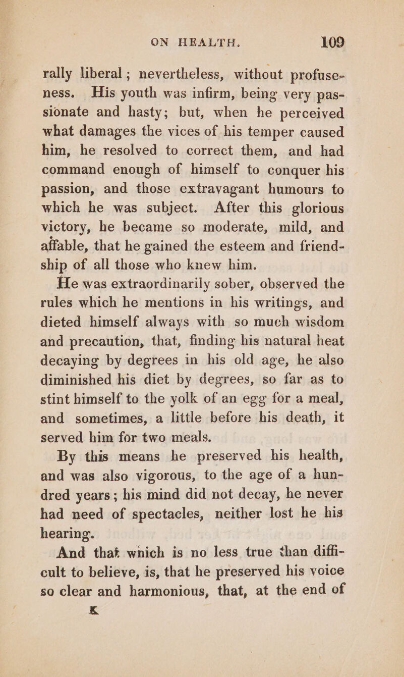 rally liberal; nevertheless, without profuse- ness. His youth was infirm, being very pas- sionate and hasty; but, when he perceived what damages the vices of his temper caused him, he resolved to correct them, and had command enough of himself to conquer his passion, and those extravagant humours to which he was subject. After this glorious victory, he became so moderate, mild, and affable, that he gained the esteem and friend- ship of all those who knew him. He was extraordinarily sober, observed the rules which he mentions in his writings, and dieted himself always with so much wisdom and precaution, that, finding his natural heat decaying by degrees in his old age, he also diminished his diet by degrees, so far as to stint himself to the yolk of an egg for a meal, and sometimes, a little before his death, it served him for two meals. By this means he preserved his health, and was also vigorous, to the age of a hun- dred years; his mind did not decay, he never had need of spectacles, neither lost he his hearing. And that which is no less true than diffi- cult to believe, is, that he preserved his voice so clear and harmonious, that, at the end of K