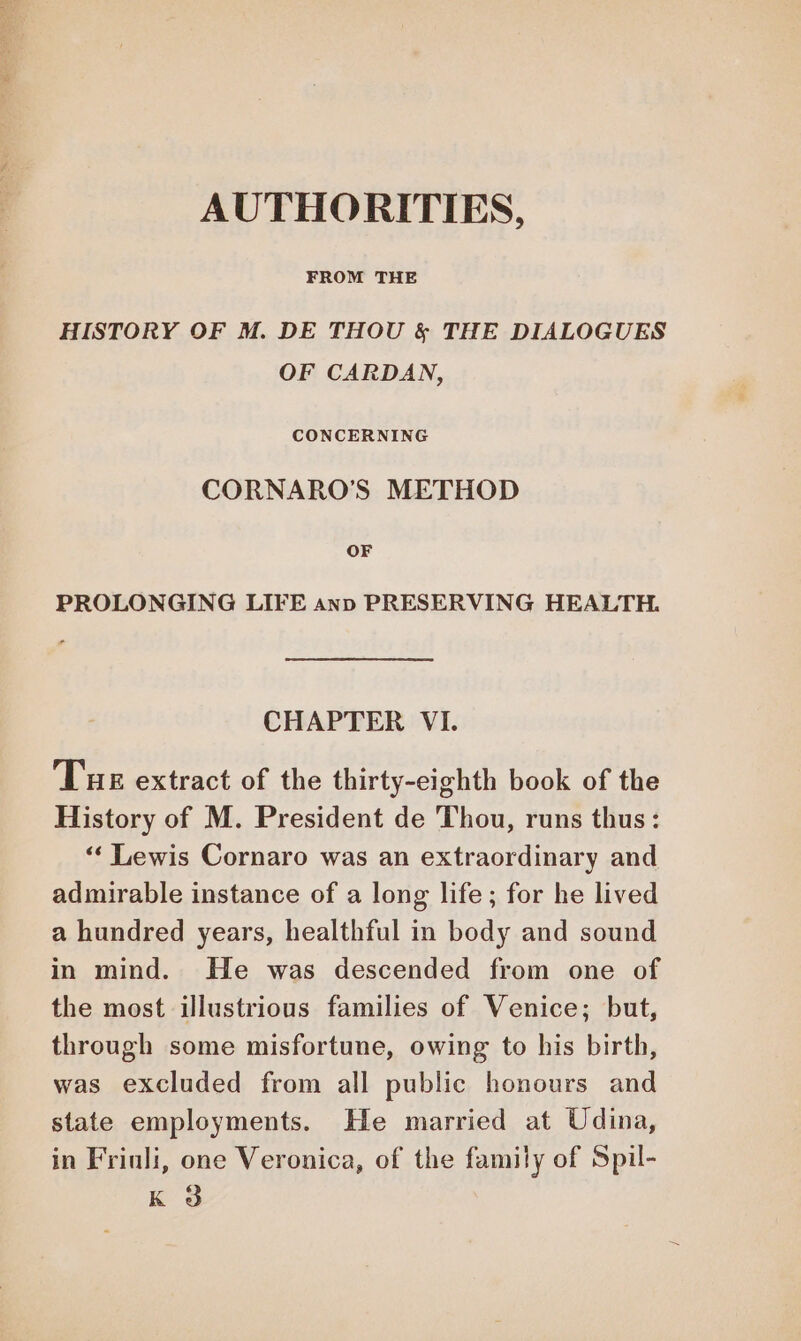 RSA AUTHORITIES, FROM THE HISTORY OF M. DE THOU & THE DIALOGUES OF CARDAN, CONCERNING CORNARO’S METHOD OF PROLONGING LIFE anp PRESERVING HEALTH. CHAPTER VI. Tus extract of the thirty-eighth book of the History of M. President de Thou, runs thus: “ Lewis Cornaro was an extraordinary and admirable instance of a long life; for he lived a hundred years, healthful in body and sound in mind. He was descended from one of the most illustrious families of Venice; but, through some misfortune, owing to his birth, was excluded from all public honours and state employments. He married at Udina, in Friuli, one Veronica, of the family of Spil- K 3