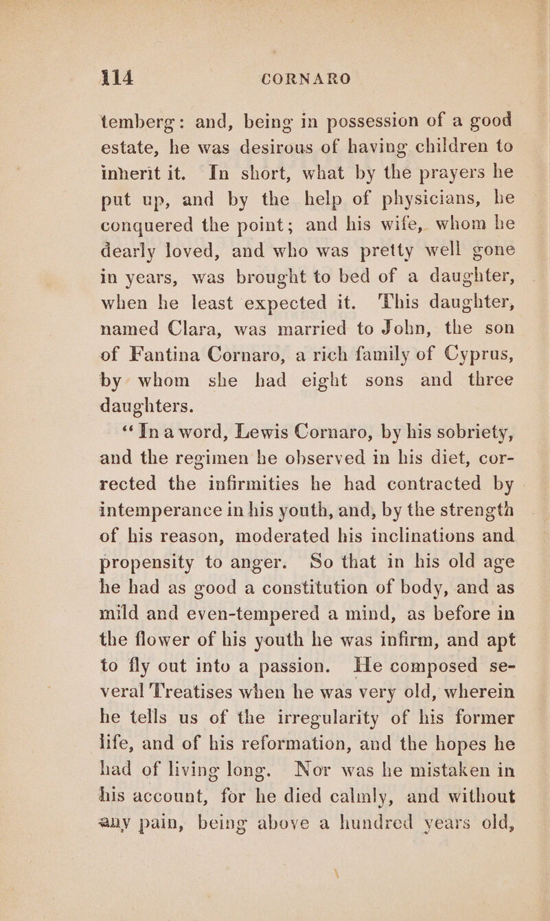 temberg: and, being in possession of a good estate, he was desirous of having children to inherit it. In short, what by the prayers he put up, and by the help of physicians, he conquered the point; and his wife, whom he dearly loved, and who was pretty well gone in years, was brought to bed of a daughter, when he least expected it. ‘This daughter, named Clara, was married to John, the son of Fantina Cornaro, a rich family of Cyprus, by whom she had eight sons and three daughters. “Ina word, Lewis Cornaro, by his sobriety, and the regimen he observed in his diet, cor- rected the infirmities he had contracted by. intemperance in his youth, and, by the strength of his reason, moderated his inclinations and propensity to anger. So that in his old age he had as good a constitution of body, and as mild and even-tempered a mind, as before in the flower of his youth he was infirm, and apt to fly out into a passion. He composed se- veral Treatises when he was very old, wherein he tells us of the irregularity of his former life, and of his reformation, and the hopes he had of living long. Nor was he mistaken in his account, for he died calmly, and without any pain, being above a hundred years old,