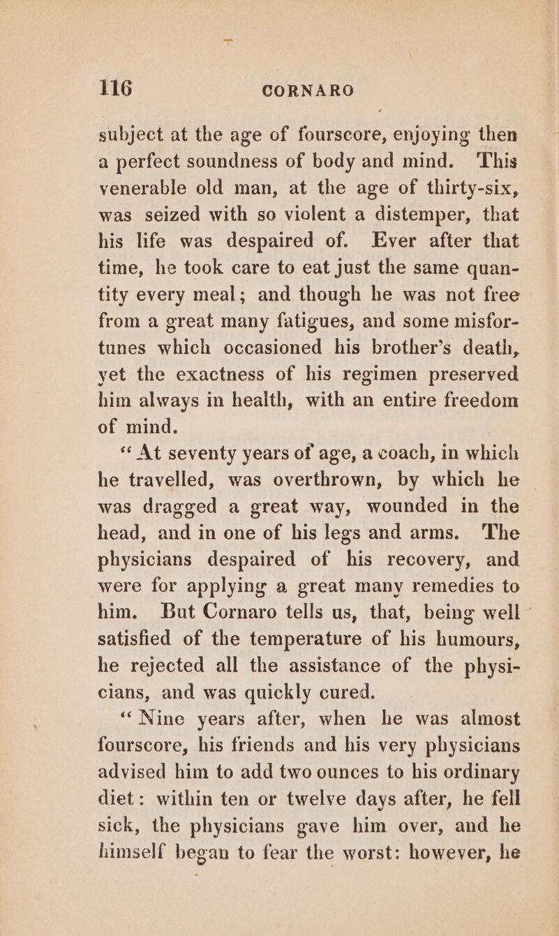 subject at the age of fourscore, enjoying then a perfect soundness of body and mind. This venerable old man, at the age of thirty-six, was seized with so violent a distemper, that his life was despaired of. Ever after that time, he took care to eat just the same quan- tity every meal; and though he was not free from a great many fatigues, and some misfor- tunes which occasioned his brother’s death, yet the exactness of his regimen preserved him always in health, with an entire freedom of mind. ‘ At seventy years of age, a coach, in which he travelled, was overthrown, by which he © was dragged a great way, wounded in the head, and in one of his legs and arms. The physicians despaired of his recovery, and were for applying a great many remedies to him. But Cornaro tells us, that, being well satisfied of the temperature of his humours, he rejected all the assistance of the physi- cians, and was quickly cured. “‘ Nine years after, when he was almost fourscore, his friends and his very physicians advised him to add two ounces to his ordinary diet: within ten or twelve days after, he fell sick, the physicians gave him over, and he himself began to fear the worst: however, he