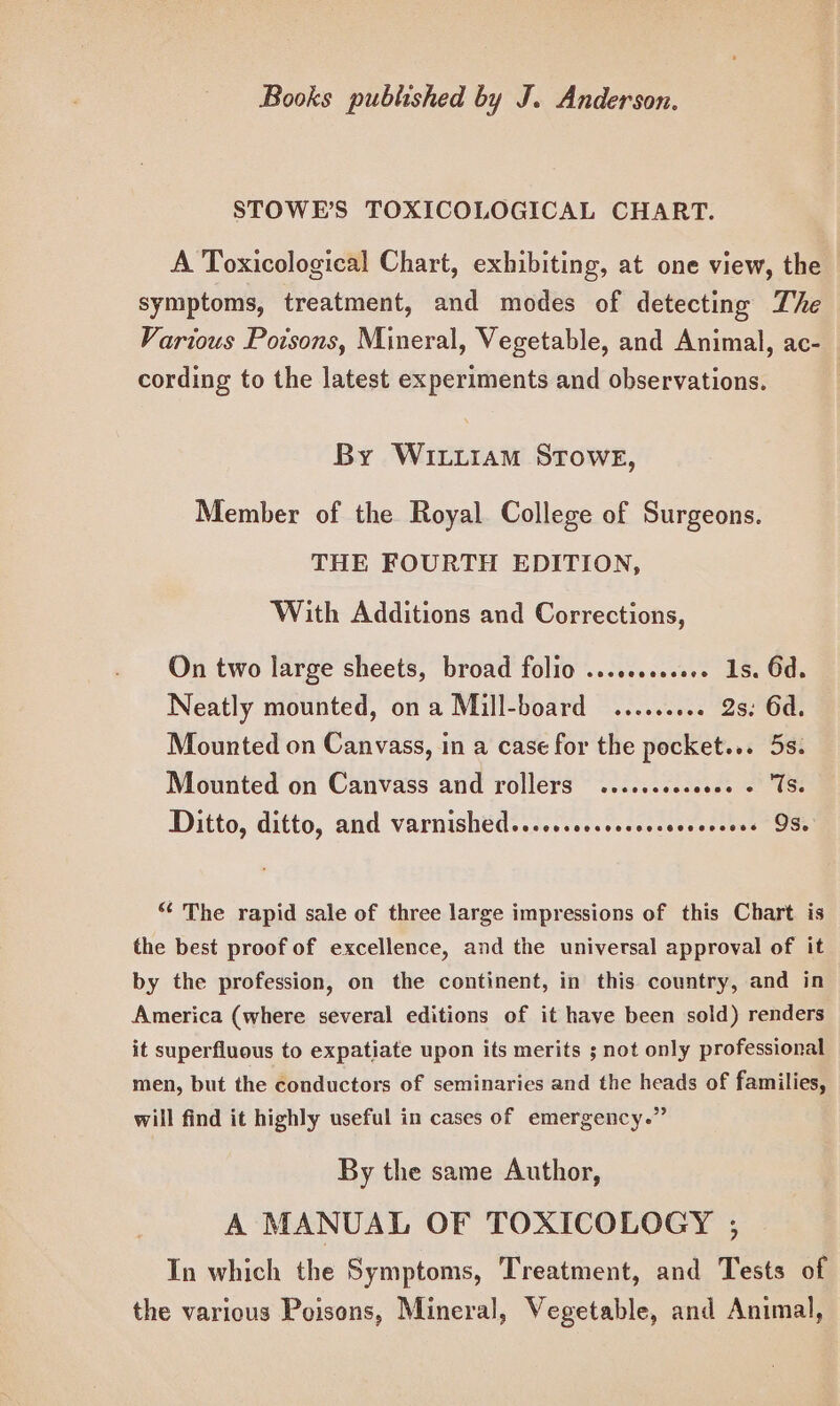 STOWE’S TOXICOLOGICAL CHART. A Toxicological Chart, exhibiting, at one view, the symptoms, treatment, and modes of detecting The Various Poisons, Mineral, Vegetable, and Animal, ac- cording to the latest experiments and observations. By WILLIAM STOWE, Member of the Royal College of Surgeons. THE FOURTH EDITION, With Additions and Corrections, On two large sheets, broad folio .........00. 1s. 6d. Neatly mounted, ona Mill-board ......... 2s: 6d. Mounted on Canvass, in a case for the pocket... 5s. Mounted on Canvass and rollers ......ssseeee + TS. Ditto, ditto, and varnished......cccccccssesseceees OSs “ The rapid sale of three large impressions of this Chart is the best proof of excellence, and the universal approval of it by the profession, on the continent, in this country, and in America (where several editions of it have been sold) renders it superfluous to expatiate upon its merits ; not only professional men, but the conductors of seminaries and the heads of families, will find it highly useful in cases of emergency.” By the same Author, A MANUAL OF TOXICOLOGY ; In which the Symptoms, Treatment, and Tests of the various Poisons, Mineral, Vegetable, and Animal,