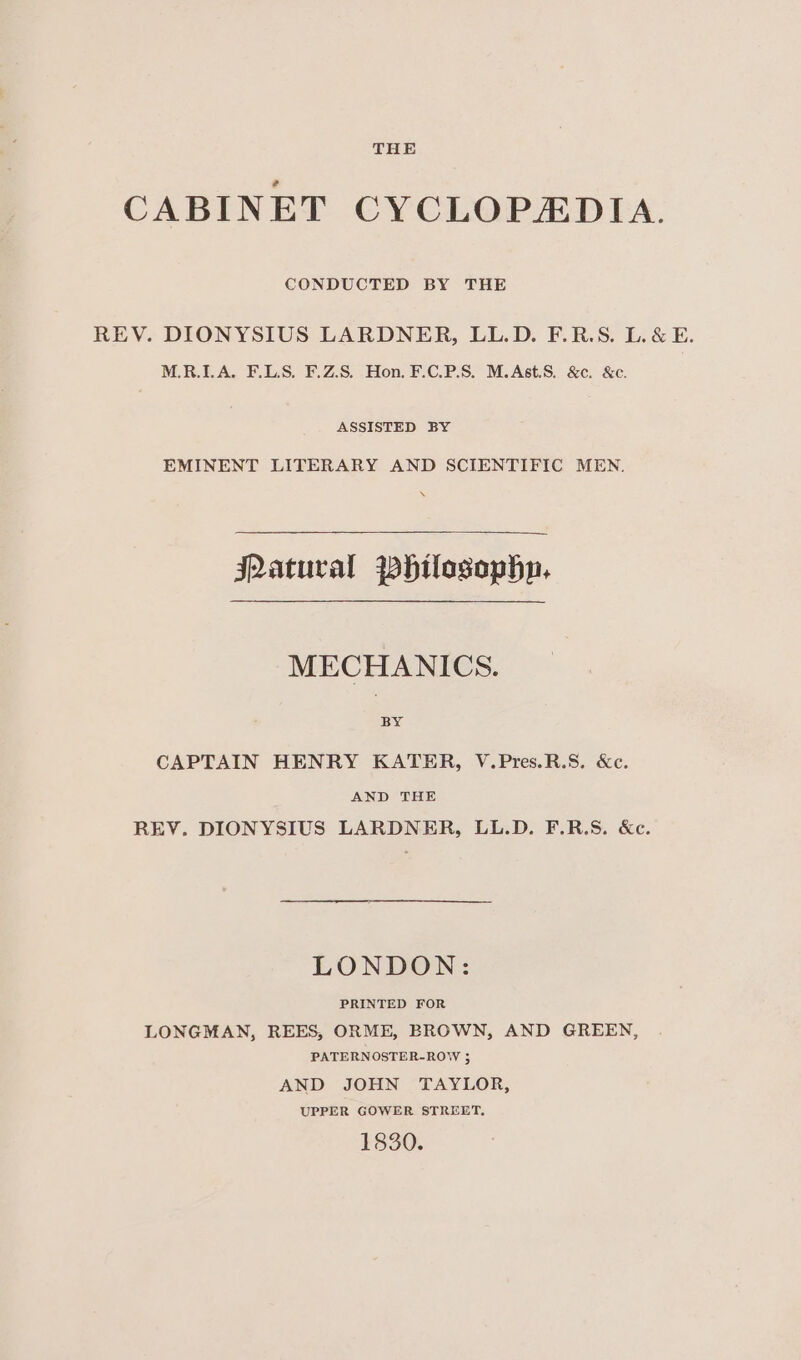 CONDUCTED BY THE REV. DIONYSIUS LARDNER, LL.D. F.R.S. L. &amp; E. M.R.LA. F.LS, F.Z.S. Hon. F.C.P.S. M.Ast.S. &amp;c. &amp;c. ASSISTED BY EMINENT LITERARY AND SCIENTIFIC MEN. JQatural Whilosophn. MECHANICS. BY CAPTAIN HENRY KATER, V.Pres.R.S. &amp;c. AND THE REV. DIONYSIUS LARDNER, LL.D. F.R.S. &amp;c. LONDON: PRINTED FOR LONGMAN, REES, ORME, BROWN, AND GREEN, PATERNOSTER-ROW ; AND JOHN TAYLOR, UPPER GOWER STREET. 1830.