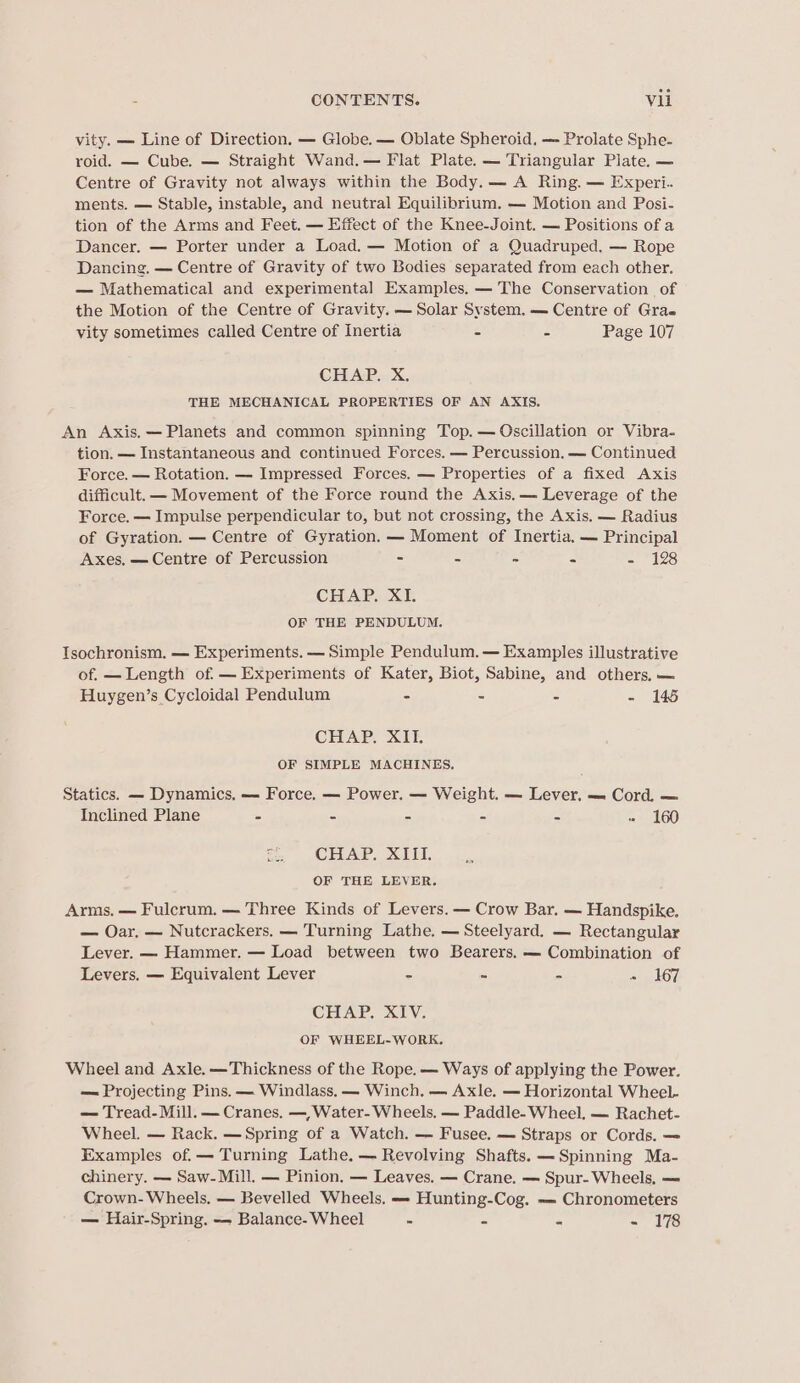 vity. — Line of Direction. — Globe. — Oblate Spheroid, —- Prolate Sphe- roid. — Cube. — Straight Wand.— Flat Plate. — Triangular Plate. — Centre of Gravity not always within the Body. — A Ring. — Experi. ments. — Stable, instable, and neutral Equilibrium. — Motion and Posi- tion of the Arms and Feet. — Effect of the Knee-Joint. — Positions of a Dancer, — Porter under a Load. — Motion of a Quadruped. — Rope Dancing. — Centre of Gravity of two Bodies separated from each other. — Mathematical and experimental Examples. — The Conservation of the Motion of the Centre of Gravity. — Solar System. — Centre of Grae vity sometimes called Centre of Inertia - - Page 107 CHAP. X. THE MECHANICAL PROPERTIES OF AN AXIS. An Axis. — Planets and common spinning Top. — Oscillation or Vibra- tion. — Instantaneous and continued Forces. — Percussion. — Continued Force. — Rotation. — Impressed Forces. — Properties of a fixed Axis difficult. — Movement of the Force round the Axis. — Leverage of the Force. — Impulse perpendicular to, but not crossing, the Axis, — Radius of Gyration. — Centre of Gyration. — Moment of Inertia. — Principal Axes, — Centre of Percussion - = = - 128 CHAP. XI. OF THE PENDULUM. TIsochronism. — Experiments. — Simple Pendulum. — Examples illustrative of. — Length of. — Experiments of Kater, Biot, Sabine, and others, — Huygen’s Cycloidal Pendulum - - je Sas CHAP. XII. OF SIMPLE MACHINES. Statics. — Dynamics, — Force. — Power. — Weight. — Lever, -. Cord, — Inclined Plane = - - - - - 160 CHAP. XIII. OF THE LEVER. Arms. — Fulcrum. — Three Kinds of Levers. — Crow Bar. — Handspike. — Oar. — Nutcrackers. — Turning Lathe. — Steelyard. — Rectangular Lever. — Hammer. — Load between two Bearers. — Combination of Levers. — Equivalent Lever = s A Lh 167, CHAP. XIV. OF WHEEL-WORK. Wheel and Axle. —Thickness of the Rope. — Ways of applying the Power. — Projecting Pins. — Windlass. — Winch. — Axle. — Horizontal Wheel- — Tread- Mill. — Cranes. —,Water- Wheels, — Paddle- Wheel, — Rachet- Wheel. — Rack. —Spring of a Watch. — Fusee. — Straps or Cords. — Examples of.— Turning Lathe. — Revolving Shafts. —Spinning Ma- chinery. — Saw- Mill. — Pinion, — Leaves. — Crane. — Spur- Wheels, —= Crown- Wheels. — Bevelled Wheels, — Hunting-Cog. — Chronometers — Hair-Spring. — Balance- Wheel - - = = 76