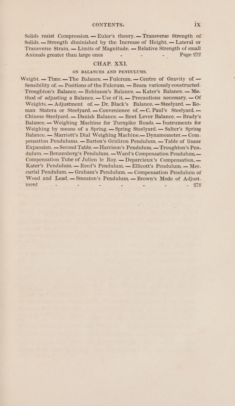 Solids resist Compression. Euler’s theory.— Transverse Strength of Solids. —Strength diminished by the Increase of Height. — Lateral or Transverse Strain. — Limits of Magnitude. — Relative Strength of small Animals greater than large ones 2 z 5 Page 272 CHAP. XXI. ON BALANCES AND PENDULUMS. Weight. — Time.— The Balance. — Fulcrum. — Centre of Gravity of. — Sensibility of. — Positions of the Fulcrum. — Beam variously constructed. Troughton’s Balance.— Robinson’s Balance. — Kater’s Balance. — Me- thod of adjusting a Balance. — Use of it. — Precautions necessary. — Of Weights.— Adjustment of.— Dr. Black’s Balance. —Steelyard. — Ro- man Statera or Steelyard.— Convenience of.—C. Paul’s Steelyard. — Chinese Steelyard. — Danish Balance. — Bent Lever Balance. — Brady’s Balance. — Weighing Machine for Turnpike Roads. — Instruments for Weighing by means of a Spring. — Spring Steelyard. — Salter’s Spring Balance. — Marriott’s Dial Weighing Machine.— Dynamometer.— Com. pensation Pendulums. — Barton’s Gridiron Pendulum. — Table of linear Expansion. — Second Table. — Harrison’s Pendulum. —’Troughton’s Pen- dulum. — Benzenberg’s Pendulum. —Ward’s Compensation Pendulum.— Compensation Tube of Julien le Roy. — Deparcieux’s Compensation. — Kater’s Pendulum. — Reed’s Pendulum. — Ellicott’s Pendulum. — Mer- curial Pendulum, — Graham’s Pendulum. — Compensation Pendulum of Wood and Lead. —Smeaton’s Pendulum. —Brown’s Mode of Adjust. ment - = = = a Es - 978