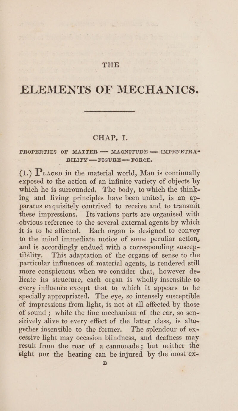 THE ELEMENTS OF MECHANICS. CHAP, I. PROPERTIES OF MATTER — MAGNITUDE —= IMPENETRA&lt; BILITY — FIGURE=~ FORCE. (1.) Pxacen in the material world, Man is continually exposed to the action of an infinite variety of objects by which he is surrounded. The body, to which the think- ing and living principles have been united, is an ap- paratus exquisitely contrived to receive and to transmit these impressions. Its various parts are organised with obvious reference to the several external agents by which it is to be affected. Each organ is designed to convey to the mind immediate notice of some peculiar action, and is accordingly endued with a corresponding suscep- tibility. This adaptation of the organs of sense to the particular influences of material agents, is rendered still more conspicuous when we consider that, however de« licate its structure, each organ is wholly insensible to every influence except that to which it appears to be specially appropriated. The eye, so intensely susceptible of impressions from light, is not at all affected by those of sound ; while the fine mechanism of the ear, so sen&lt; sitively alive to every effect of the latter class, is alto« gether insensible to the former. The splendour of ex- cessive light may occasion blindness, and deafness may result from the roar of a cannonade; but neither the sight nor the hearing can be injured by the most ex- B