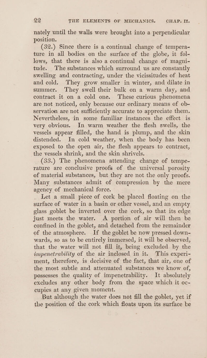 nately until the walls were brought into a perpendicular position. (32.) Since there is a continual change of tempera- ture in all bodies on the surface of the globe, it fol- lows, that there is also a continual change of magni- tude. The substances which surround us are constantly swelling and contracting, under the vicissitudes of heat and cold. They grow smaller in winter, and dilate in summer. They swell their bulk on a warm day, and contract it on a cold one. These curious phenomena are not noticed, only because our ordinary means of ob- servation are not sufficiently accurate to appreciate them. Nevertheless, in some familiar instances the effect is very obvious. In warm weather the flesh swells, the vessels appear filled, the hand is plump, and the skin distended. In cold weather, when the body has been exposed to the open air, the flesh appears to contract, the vessels shrink, and the skin shrivels. (33.) The phenomena attending change of tempe- rature are conclusive proofs of the universal porosity of material substances, but they are not the only proofs. Many substances admit of compression by the mere agency of mechanical force. Let a small piece of cork be placed floating on the surface of water in a basin or other vessel, and an empty glass goblet be inverted over the cork, so that its edge just meets the water. A portion of air will then be confined in the goblet, and detached from the remainder of the atmosphere. If the goblet be now pressed down- wards, so as to be entirely immersed, it will be observed, that the water will not fill it, being excluded. by the impenetrability of the air inclosed in it. This experi- ment, therefore, is decisive of the fact, that air, one of the most subtle and attenuated substances we know of, possesses the quality of impenetrability. It absolutely excludes any other body from the space which it oc- cupies at any given moment. But although the water does not fill the goblet, yet if tle position of the cork which floats upon its surface be