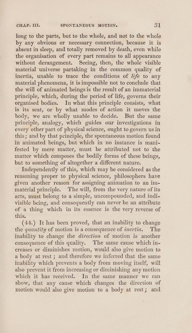 CHAP. III. SPONTANEOUS MOTION. Sk long to the parts, but to the whole, and not to the whole by any obvious or necessary connection, because it is absent in sleep, and totally removed by death, even while the organisation of every part remains to all appearance without derangement. Seeing, then, the whole visible material universe partaking in the common quality of inertia, unable to trace the conditions of life to any material phenomena, it is impossible not to conclude that the will of animated beings is the result of an immaterial principle, which, during the period of life, governs their organised bodies. In what this principle consists, what is its seat, or by what modes of action it moves the body, we are wholly unable to decide. But the same principle, analogy, which guides our investigations in every other part of physical science, ought to govern us in this; and by that principle, the spontaneous motion found in animated beings, but which in no instance is mani- fested by mere matter, must be attributed not to the matter which composes the bodily forms of these beings, but to something of altogether a different nature. Independently of this, which may be considered as the reasoning proper to physical science, philosophers have given another reason for assigning animation to an im- material principle. The will, from the very nature of its acts, must belong to a simple, uncompounded, and indi- visible being, and consequently can never be an attribute of a thing which in its essence is the very reverse of . this. (44.) It has been proved, that an inability to change the quantity of motion is a consequence of inertia. The inability to change the direction of motion is another consequence of this quality. The same cause which in- creases or diminishes motion, would also give motion to a body at rest ; and therefore we inferred that the same inability which prevents a body from moving itself, will also prevent it from increasing or diminishing any motion which it has received. In the same manner we can show, that any cause which changes the direction of motion would also give motion to a body at rest; and