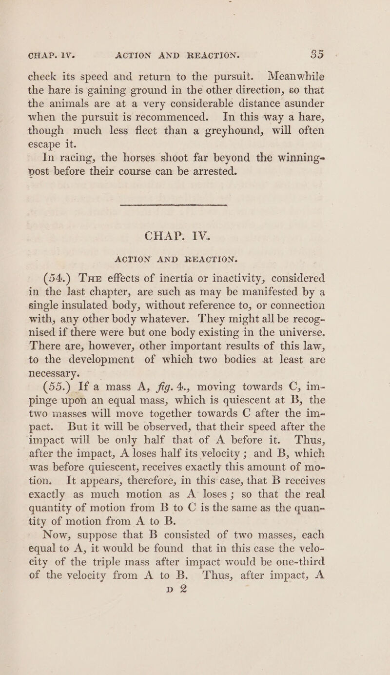 check its speed and return to the pursuit. Meanwhile the hare is gaining ground in the other direction, so that the animals are at a very considerable distance asunder when the pursuit is recommenced. In this way a hare, though much less fleet than a greyhound, will often escape it. In racing, the horses shoot far beyond the winning- vost before their course can be arrested. CHAP. IV. ACTION AND REACTION. (54.) Tne effects of inertia or inactivity, considered in the last chapter, are such as may be manifested by a single insulated body, without reference to, or connection with, any other body whatever. They might all be recog- nised if there were but one body existing in the universe. There are, however, other important results of this law, to the development of which two bodies at least are necessary. (55.) If a mass A, fig.4., moving towards C, im- pinge upon an equal mass, which is quiescent at B, the two masses will move together towards C after the im- pact. But it will be observed, that their speed after the impact will be only half that of A before it. Thus, after the impact, A loses half its velocity ; and B, which was before quiescent, receives exactly this amount of mo- tion. It appears, therefore, in this case, that B receives exactly as much motion as A loses; so that the real quantity of motion from B to C is the same as the quan- tity of motion from A to B. Now, suppose that B consisted of two masses, each equal to A, it would be found that in this case the velo- city of the triple mass after impact would be one-third. of the velocity from A to B. Thus, after impact, A D2