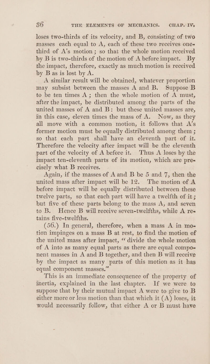 loses two-thirds of its velocity, and B, consisting of two masses each equal to A, each of these two receives one= third of A’s motion ; so that the whole motion received by B is two-thirds of the motion of A beforeimpact. By the impact, therefore, exactly as much motion is received by Bas is lost by A. A similar result will be obtained, whatever proportion may subsist between the masses A and B. Suppose B to be ten times A; then the whole motion of A must, after the impact, be distributed among the parts of the united masses of A and B: but these united masses are, im this case, eleven times the mass of A. Now, as they all move with a common motion, it follows that A’s former motion must be equally distributed among them ; so that each part shall have an eleventh part of it. Therefore the velocity after impact will be the eleventh part of the velocity of A before it. Thus A loses by the impact ten-eleventh parts of its motion, which are pre= eisely what B receives. Again, if the masses of A and B be 5 and 7, then the united mass after impact will be 12. The motion of A before impact will be equally distributed between these twelve parts, so that each part will have a twelfth of it ; but five of these parts belong to the mass A, and seven to B. Hence B will receive seven-twelfths, while A re« tains five-twelfths. (56.) In general, therefore, when a mass A in mo- tion impinges on a mass B at rest, to find the motion of the united mass after impact, “ divide the whole motion of A into as many equal parts as there are equal compo-« nent masses in A and B together, and then B will receive by the impact as many parts of this motion as it has equal component masses.” This is an immediate consequence of the property of inertia, explained in the last chapter. If we were to suppose that by their mutual impact A were to give to B either more or less motion than that which it (A) loses, it would necessarily follow, that either A or B must have