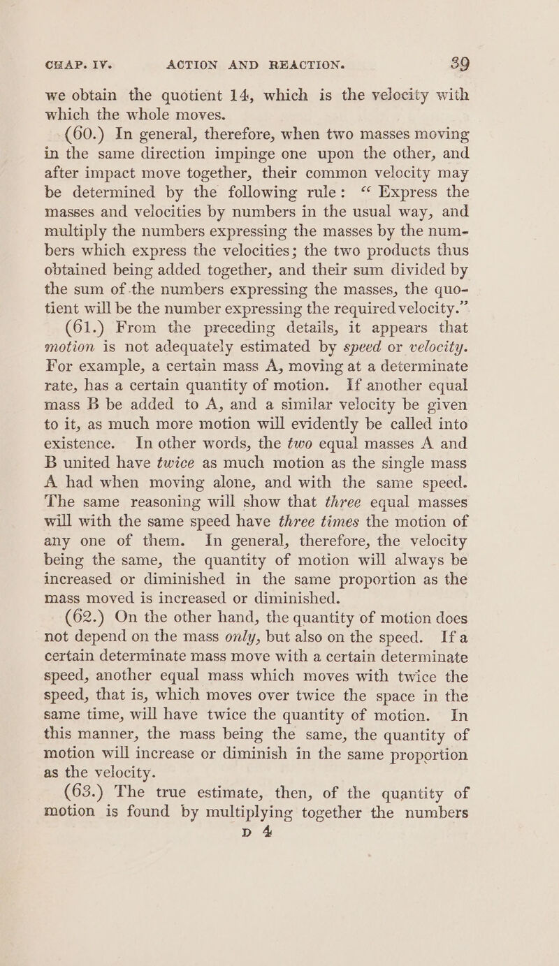 we obtain the quotient 14, which is the velocity with which the whole moves. (60.) In general, therefore, when two masses moving in the same direction impinge one upon the other, and after impact move together, their common velocity may be determined by the following rule: ‘“ Express the masses and velocities by numbers in the usual way, and multiply the numbers expressing the masses by the num- bers which express the velocities; the two products thus obtained being added together, and their sum divided by the sum of the numbers expressing the masses, the quo- tient will be the number expressing the required velocity.” (61.) From the preceding details, it appears that motion is not adequately estimated by speed or velocity. For example, a certain mass A, moving at a determinate rate, has a certain quantity of motion. If another equal mass B be added to A, and a similar velocity be given to it, as much more motion will evidently be called into existence. In other words, the two equal masses A and B united have twice as much motion as the single mass A had when moving alone, and with the same speed. The same reasoning will show that three equal masses will with the same speed have three times the motion of any one of them. In general, therefore, the velocity being the same, the quantity of motion will always be increased or diminished in the same proportion as the mass moved is increased or diminished. (62.) On the other hand, the quantity of motion does not depend on the mass only, but also on the speed. Ifa certain determinate mass move with a certain determinate speed, another equal mass which moves with twice the speed, that is, which moves over twice the space in the same time, will have twice the quantity of motion. In this manner, the mass being the same, the quantity of motion will increase or diminish in the same proportion as the velocity. (63.) The true estimate, then, of the quantity of motion is found by multiplying together the numbers Db 4&amp;