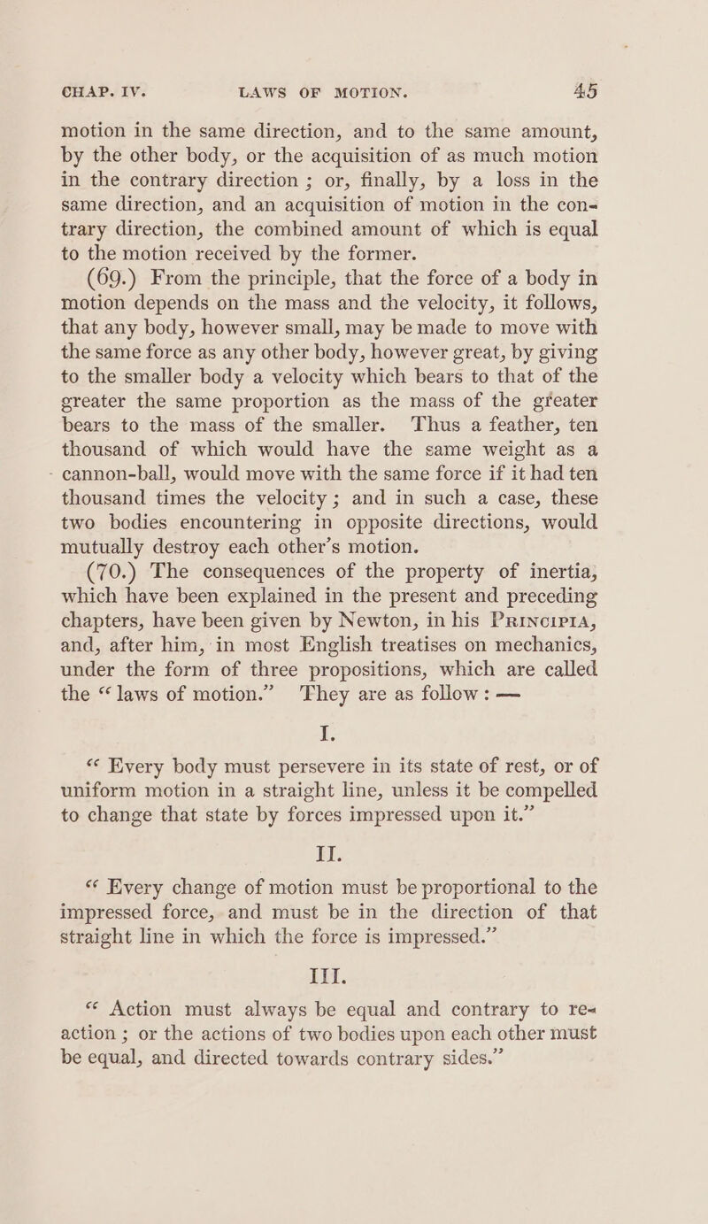 motion in the same direction, and to the same amount, by the other body, or the acquisition of as much motion in the contrary direction ; or, finally, by a loss in the same direction, and an acquisition of motion in the con- trary direction, the combined amount of which is equal to the motion received by the former. (69.) From the principle, that the force of a body in motion depends on the mass and the velocity, it follows, that any body, however small, may be made to move with the same force as any other body, however great, by giving to the smaller body a velocity which bears to that of the greater the same proportion as the mass of the greater bears to the mass of the smaller. Thus a feather, ten thousand of which would have the same weight as a - cannon-ball, would move with the same force if it had ten thousand times the velocity ; and in such a case, these two bodies encountering in opposite directions, would mutually destroy each other’s motion. (70.) The consequences of the property of inertia, which have been explained in the present and preceding chapters, have been given by Newton, in his Principra, and, after him, in most English treatises on mechanics, under the form of three propositions, which are called the “laws of motion.” ‘They are as follow: — I, « Every body must persevere in its state of rest, or of uniform motion in a straight line, unless it be compelled to change that state by forces impressed upon it.” ft. “* Every change of motion must be proportional to the impressed force, and must be in the direction of that straight line in which the force is impressed.” Il. * Action must always be equal and contrary to re< action ; or the actions of two bodies upon each other must be equal, and directed towards contrary sides.”