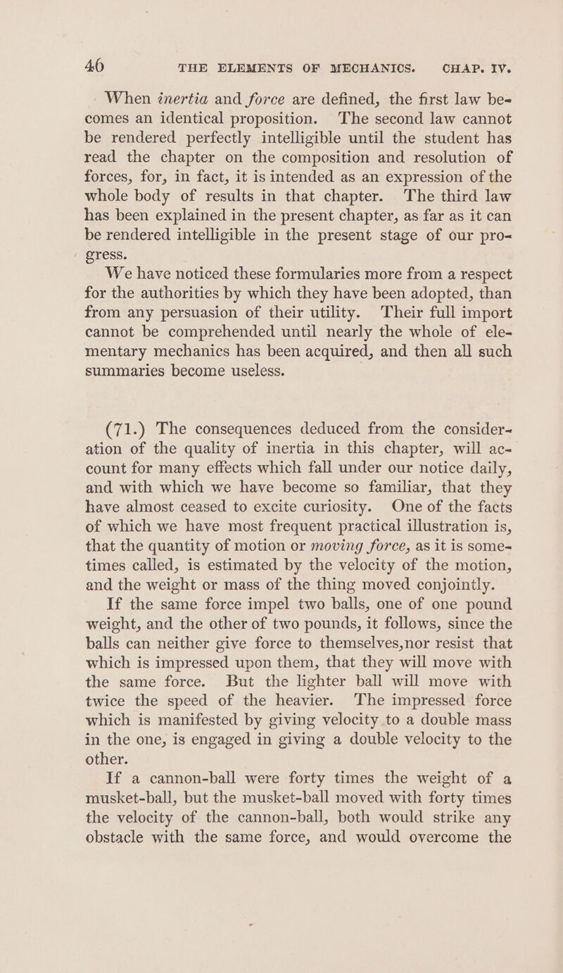 When inertia and force are defined, the first law be- comes an identical proposition. The second law cannot be rendered perfectly intelligible until the student has read the chapter on the composition and resolution of forces, for, in fact, it is intended as an expression of the whole body of results in that chapter. The third law has been explained in the present chapter, as far as it can be rendered intelligible in the present stage of our pro- / gress. We have noticed these formularies more from a respect for the authorities by which they have been adopted, than from any persuasion of their utility. Their full import cannot be comprehended until nearly the whole of ele- mentary mechanics has been acquired, and then all such summaries become useless. (71.) The consequences deduced from the consider~ ation of the quality of inertia in this chapter, will ac- count for many effects which fall under our notice daily, and with which we have become so familiar, that they have almost ceased to excite curiosity. One of the facts of which we have most frequent practical illustration is, that the quantity of motion or moving force, as it is some-~ times called, is estimated by the velocity of the motion, and the weight or mass of the thing moved conjointly. If the same force impel two balls, one of one pound weight, and the other of two pounds, it follows, since the balls can neither give force to themselves,nor resist that which is impressed upon them, that they will move with the same force. But the lighter ball will move with twice the speed of the heavier. ‘The impressed force which is manifested by giving velocity to a double mass in the one, is engaged in giving a double velocity to the other. If a cannon-ball were forty times the weight of a musket-ball, but the musket-ball moved with forty times the velocity of the cannon-ball, both would strike any obstacle with the same force, and would overcome the