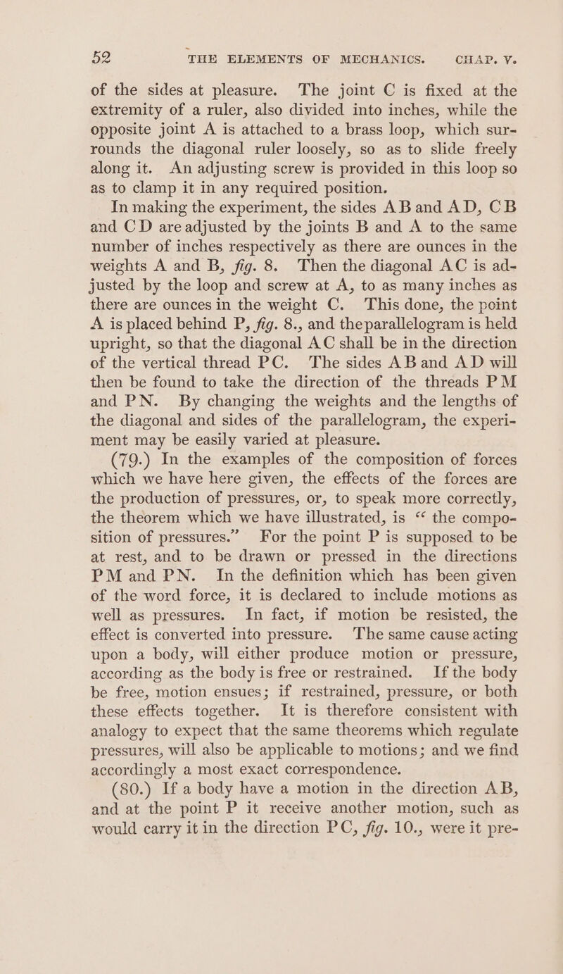 of the sides at pleasure. The joint C is fixed at the extremity of a ruler, also divided into inches, while the opposite joint A is attached to a brass loop, which sur- rounds the diagonal ruler loosely, so as to slide freely along it. An adjusting screw is provided in this loop so as to clamp it in any required position. In making the experiment, the sides AB and AD, CB and CD are adjusted by the joints B and A to the same number of inches respectively as there are ounces in the weights A and B, fig. 8. Then the diagonal AC is ad- justed by the loop and screw at A, to as many inches as there are ounces in the weight C. This done, the point A is placed behind P, fig. 8., and theparallelogram is held upright, so that the diagonal AC shall be in the direction of the vertical thread PC. The sides ABand AD will then be found to take the direction of the threads PM and PN. By changing the weights and the lengths of the diagonal and sides of the parallelogram, the experi- ment may be easily varied at pleasure. (79.) In the examples of the composition of forces which we have here given, the effects of the forces are the production of pressures, or, to speak more correctly, the theorem which we have illustrated, is “ the compo- sition of pressures.” For the point P is supposed to be at rest, and to be drawn or pressed in the directions PM and PN. In the definition which has been given of the word force, it is declared to include motions as well as pressures. In fact, if motion be resisted, the effect is converted into pressure. The same cause acting upon a body, will either produce motion or pressure, according as the body is free or restrained. If the body be free, motion ensues; if restrained, pressure, or both these effects together. It is therefore consistent with analogy to expect that the same theorems which regulate pressures, will also be applicable to motions; and we find accordingly a most exact correspondence. (80.) If a body have a motion in the direction AB, and at the point P it receive another motion, such as would carry it in the direction PC, fig. 10., were it pre-