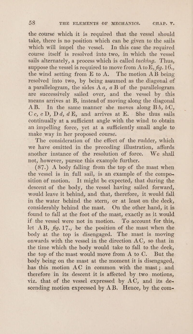 the course which it is required that the vessel should take, there is no position which can be given to the sails which will impel the vessel. In this case the required course itself is resolved into two, in which the vessel sails alternately, a process which is called tacking. Thus, suppose the vessel is required to move from AtoE, fig. 16., the wind setting from E to A. The motion AB being resolved into two, by being assumed as the diagonal of a parallelogram, the sides Aa, a B of the parallelogram are successively sailed over, and the vessel by this means arrives at B, instead of moving along the diagonal AB. In the same manner she moves along Bb, bC, Cce,cD, Dd, dE, and arrives at E. She thus sails continually at a sufficient angle with the wind to obtain an impelling force, yet at a sufficiently small angle to make way in her proposed course. The consideration of the effect of the rudder, which we have omitted in the preceding illustration, affords another instance of the resolution of force. We shall not, however, pursue this example further. (87.) A body falling from the top of the mast when the vessel is in full sail, is an example of the compo« sition of motion. It might be expected, that during the descent of the body, the vessel having sailed forward, would leave it behind, and that, therefore, it would fall in the water behind the stern, or at least on the deck, considerably behind the mast. On the other hand, it is found to fall at the foot of the mast, exactly as it would if the vessel were not in motion. To account for this, let AB, fig. 17., be the position of the mast when the body at the top is disengaged. The mast is moving onwards with the vessel in the direction AC, so that in the time which the body would take to fall to the deck, the top of the mast would move from A to C. But the body being on the mast at the moment it is disengaged, has this motion AC in common with the mast; and therefore in its descent it is affected by two motions, viz. that of the vessel expressed by AC, and its de- scending motion expressed by AB, Hence, by the com-