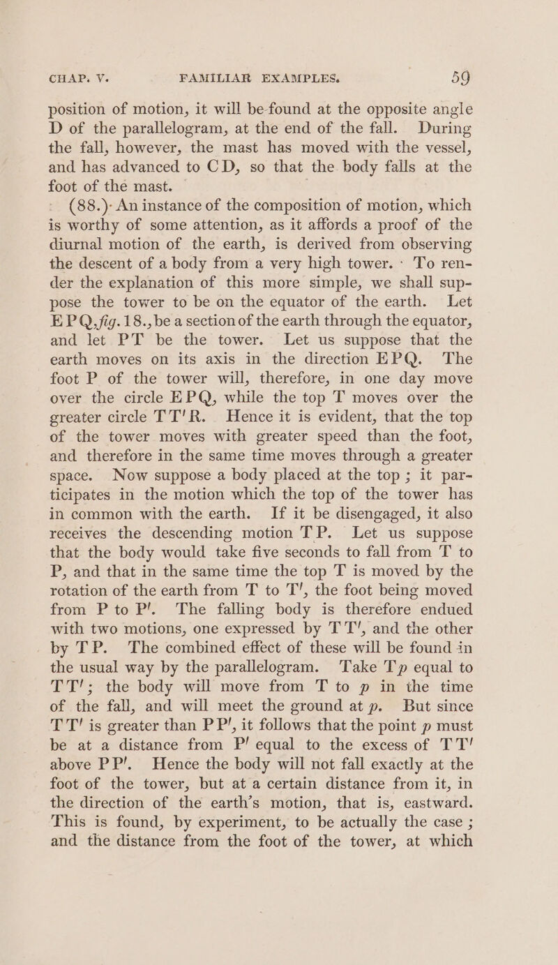 position of motion, it will be found at the opposite angle D of the parallelogram, at the end of the fall. During the fall, however, the mast has moved with the vessel, and has advanced to CD, so that the body falls at the foot of the mast. | - (88.)- An instance of the composition of motion, which is worthy of some attention, as it affords a proof of the diurnal motion of the earth, is derived from observing the descent of a body from a very high tower. - To ren- der the explanation of this more simple, we shall sup- pose the tower to be on the equator of the earth. Let EPQ, fig. 18., be a section of the earth through the equator, and let PT be the tower. Let us suppose that the earth moves on its axis in the direction EPQ. The foot P of the tower will, therefore, in one day move over the circle EPQ, while the top T moves over the greater circle TT'R. Hence it is evident, that the top of the tower moves with greater speed than the foot, and therefore in the same time moves through a greater space. Now suppose a body placed at the top ; it par- ticipates in the motion which the top of the tower has in common with the earth. If it be disengaged, it also receives the descending motion TP. Let us suppose that the body would take five seconds to fall from 'T to P, and that in the same time the top T is moved by the rotation of the earth from T to T’, the foot being moved from P to P!. The falling body is therefore endued with two motions, one expressed by TT’, and the other by TP. The combined effect of these will be found in the usual way by the parallelogram. Take Tp equal to TT’; the body will move from T to p in the time of the fall, and will meet the ground at p. But since TT’ is greater than PP’, it follows that the point p must be at a distance from P! equal to the excess of TT! above PP’. Hence the body will not fall exactly at the foot of the tower, but at a certain distance from it, in the direction of the earth’s motion, that is, eastward. This is found, by experiment, to be actually the case ; and the distance from the foot of the tower, at which