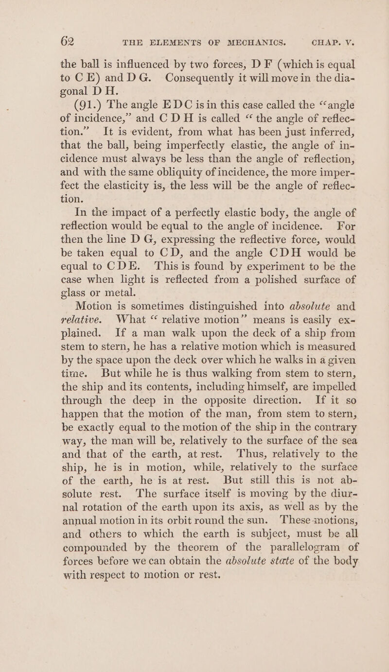 the ball is influenced by two forces, D F (which is equal to CE) and DG. Consequently it will move in the dia- gonal D H. (91.) The angle EDC is in this case called the “angle of incidence,” and C D H is called “ the angle of reflec- tion.” It is evident, from what has been just inferred, that the ball, being imperfectly elastic, the angle of in- cidence must always be less than the angle of reflection, and with the same obliquity of incidence, the more imper- fect the elasticity is, the less will be the angle of reflec- tion. In the impact of a perfectly elastic body, the angle of reflection would be equal to the angle of incidence. For then the line D G, expressing the reflective force, would be taken equal to CD, and the angle CDH would be equal to CDE. Thisis found by experiment to be the case when light is reflected from a polished surface of glass or metal. Motion is sometimes distinguished into absolute and relative. What “ relative motion” means is easily ex- plained. If a man walk upon the deck of a ship from stem to stern, he has a relative motion which is measured by the space upon the deck over which he walks in a given tirae. But while he is thus walking from stem to stern, the ship and its contents, including himself, are impelled through the deep in the opposite direction. If it so happen that the motion of the man, from stem io stern, be exactly equal to the motion of the ship in the contrary way, the man will be, relatively to the surface of the sea and that of the earth, atrest. Thus, relatively to the ship, he is in motion, while, relatively to the surface of the earth, he is at rest. But still this is not ab- solute rest. The surface itself is moving by the diur- nal rotation of the earth upon its axis, as well as by the annual motion in its orbit round the sun. These motions, and others to which the earth is subject, must be all compounded by the theorem of the parallelogram of forces before we can obtain the absolute state of the body with respect to motion or rest.