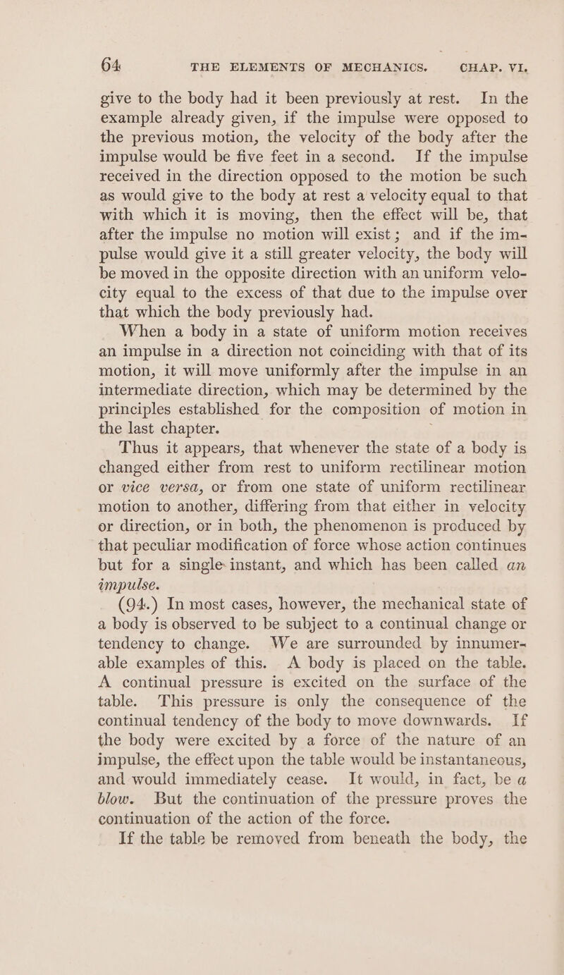 give to the body had it been previously at rest. In the example already given, if the impulse were opposed to the previous motion, the velocity of the body after the impulse would be five feet in a second. If the impulse received in the direction opposed to the motion be such as would give to the body at rest a velocity equal to that with which it is moving, then the effect will be, that after the impulse no motion will exist; and if the im- pulse would give it a still greater velocity, the body will be moved in the opposite direction with an uniform velo- city equal to the excess of that due to the impulse over that which the body previously had. When a body in a state of uniform motion receives an impulse in a direction not coinciding with that of its motion, it will move uniformly after the impulse in an intermediate direction, which may be determined by the principles established for the composition of motion in the last chapter. Thus it appears, that whenever the state of a body is changed either from rest to uniform rectilinear motion or vice versa, or from one state of uniform rectilinear motion to another, differing from that either in velocity or direction, or in both, the phenomenon is produced by that peculiar modification of force whose action continues but for a single-instant, and which has been called an impulse. (94.) In most cases, however, the mechanical state of a body is observed to be subject to a continual change or tendency to change. We are surrounded by innumer- able examples of this. A body is placed on the table. A continual pressure is excited on the surface of the table. This pressure is only the consequence of the continual tendency of the body to move downwards. If the body were excited by a force of the nature of an impulse, the effect upon the table would be instantaneous, and would immediately cease. It would, in fact, be a blow. But the continuation of the pressure proves the continuation of the action of the force. If the table be removed from beneath the body, the