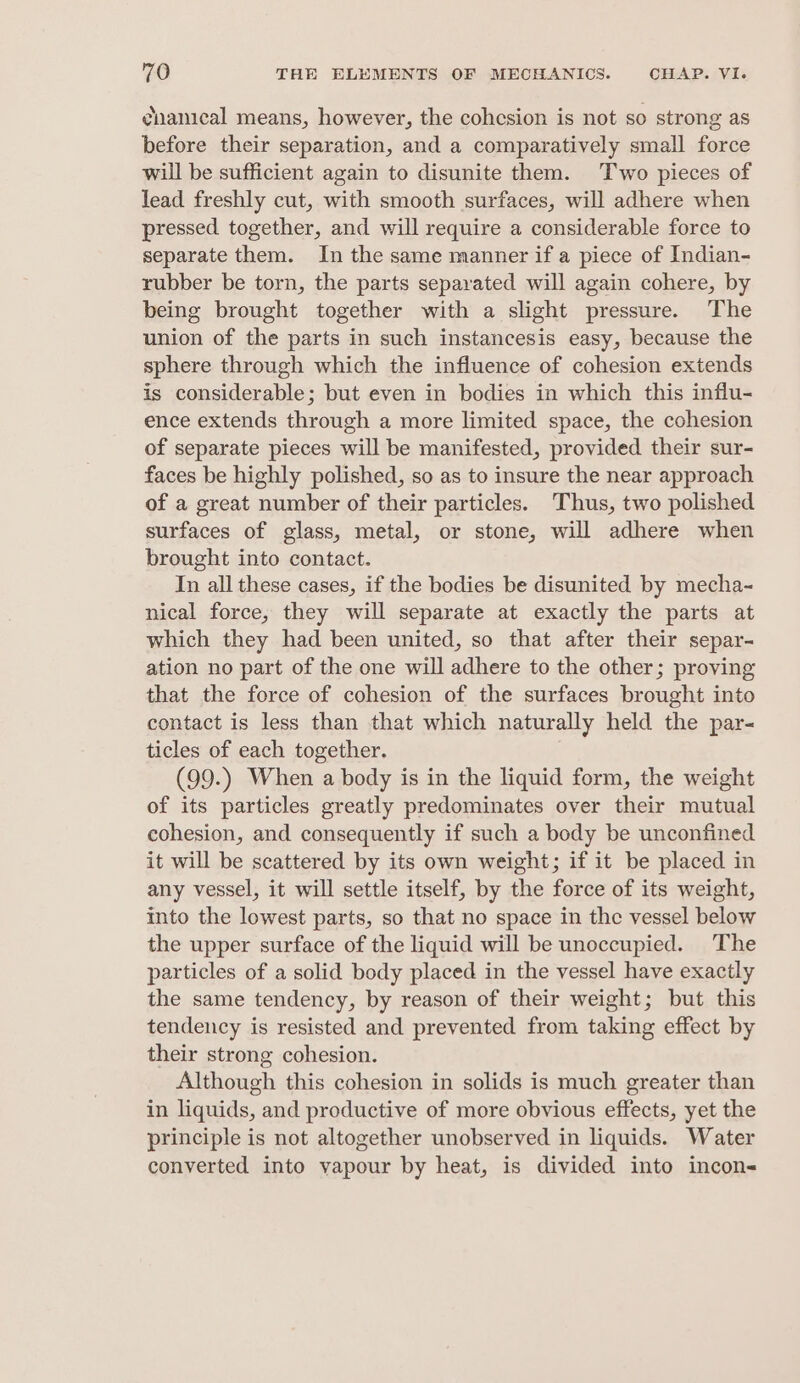 cnanical means, however, the cohcsion is not so strong as before their separation, and a comparatively small force will be sufficient again to disunite them. Two pieces of lead freshly cut, with smooth surfaces, will adhere when pressed together, and will require a considerable force to separate them. In the same manner if a piece of Indian- rubber be torn, the parts separated will again cohere, by being brought together with a slight pressure. The union of the parts in such instancesis easy, because the sphere through which the influence of cohesion extends is considerable; but even in bodies in which this influ- ence extends through a more limited space, the cohesion of separate pieces will be manifested, provided their sur- faces be highly polished, so as to insure the near approach of a great number of their particles. Thus, two polished surfaces of glass, metal, or stone, will adhere when brought into contact. In all these cases, if the bodies be disunited by mecha- nical force, they will separate at exactly the parts at which they had been united, so that after their separ- ation no part of the one will adhere to the other; proving that the force of cohesion of the surfaces brought into contact is less than that which naturally held the par- ticles of each together. (99.) When a body is in the liquid form, the weight of its particles greatly predominates over their mutual cohesion, and consequently if such a body be unconfined it will be scattered by its own weight; if it be placed in any vessel, it will settle itself, by the force of its weight, into the lowest parts, so that no space in the vessel below the upper surface of the liquid will be unoccupied. The particles of a solid body placed in the vessel have exactly the same tendency, by reason of their weight; but this tendency is resisted and prevented from taking effect by their strong cohesion. Although this cohesion in solids is much greater than in liquids, and productive of more obvious effects, yet the principle is not altogether unobserved in liquids. Water converted into vapour by heat, is divided into incon-