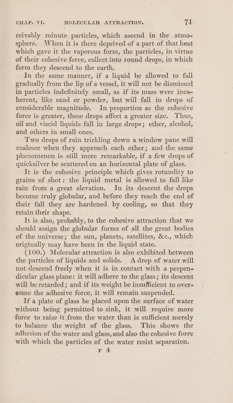 ceivably minute particles, which ascend in the atmo- sphere. When it is there deprived of a part of that heat which gave it the vaporous form, the particles, in virtue of their cohesive force, collect into round drops, in which form they descend to the earth. In the same manner, if a liquid be allowed to fall gradually from the lip of a vessel, it will not be dismissed in particles indefinitely small, as if its mass were ince- herent, like sand or powder, but will fall in drops of considerable magnitude. In proportion as the cohesive force is greater, these drops affect a greater size. Thus, oil and viscid liquids fall in large drops; ether, alcohol, and others in small ones. Two drops of rain trickling down a window pane will coalesce when they approach each other; and the same phenomenon is still more remarkable, if a few drops of quicksilver be scattered on an horizontal plate of glass. It is the cohesive principle which gives rotundity to grains of shot: the liquid metal is allowed to fall like rain from a great elevation. In its descent the drops become truly globular, and before they reach the end of their fall they are hardened by cooling, so that they retain their shape. It is also, probably, to the cohesive attraction that we should assign the globular forms of all the great bodies of the universe; the sun, planets, satellites, &amp;c., which originally may have been in the liquid state. (100.) Molecular attraction is also exhibited between the particles of liquids and solids. A drop of water will not descend freely when it is in contact with a perpen- dicular glass plane: it will adhere to the glass; its descent will be retarded; and if its weight be insufficient to over- some the adhesive force, it will remain suspended. If a plate of glass be placed upon the surface of water without being permitted to sink, it will require more force to raise it from the water than is sufficient merely to balance the weight of the glass. This shows the adhesion of the water and glass, and also the cohesive force with which the particles of the water resist separation. BE 4