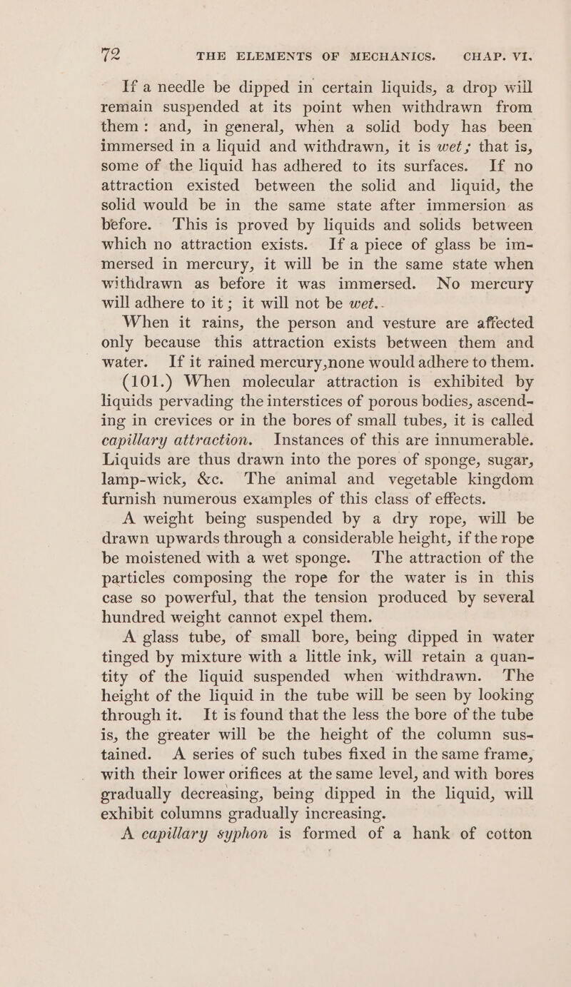 If a needle be dipped in certain liquids, a drop will remain suspended at its point when withdrawn from them: and, in general, when a solid body has been immersed in a liquid and withdrawn, it is wet; that is, some of the liquid has adhered to its surfaces. If no attraction existed between the solid and liquid, the solid would be in the same state after immersion as before. This is proved by liquids and solids between which no attraction exists. Ifa piece of glass be im- mersed in mercury, it will be in the same state when withdrawn as before it was immersed. No mercury will adhere to it; it will not be wet.- When it rains, the person and vesture are affected only because this attraction exists between them and water. If it rained mercury,none would adhere to them. (101.) When molecular attraction is exhibited by liquids pervading the interstices of porous bodies, ascend- ing in crevices or in the bores of small tubes, it is called capillary attraction. Instances of this are innumerable. Liquids are thus drawn into the pores of sponge, sugar, lamp-wick, &amp;c. The animal and vegetable kingdom furnish numerous examples of this class of effects. A weight being suspended by a dry rope, will be drawn upwards through a considerable height, if the rope be moistened with a wet sponge. The attraction of the particles composing the rope for the water is in this case so powerful, that the tension produced by several hundred weight cannot expel them. A glass tube, of small bore, being dipped in water tinged by mixture with a little ink, will retain a quan- tity of the liquid suspended when withdrawn. The height of the liquid in the tube will be seen by looking through it. It is found that the less the bore of the tube is, the greater will be the height of the column sus- tained. A series of such tubes fixed in the same frame, with their lower orifices at the same level, and with bores gradually decreasing, being dipped in the liquid, will exhibit columns gradually increasing. A capillary syphon is formed of a hank of cotton