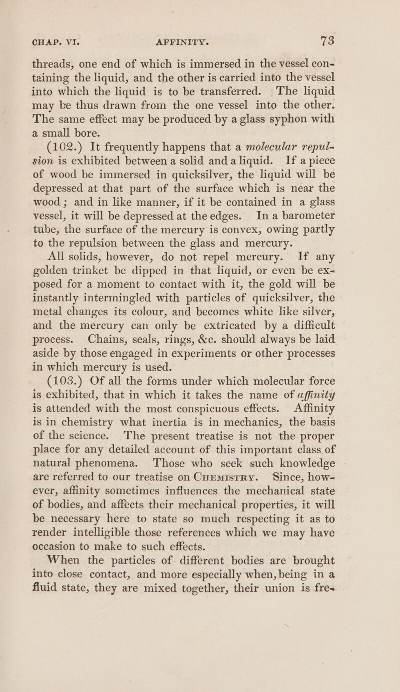 threads, one end of which is immersed in the vessel con- taining the liquid, and the other is carried into the vessel into which the liquid is to be transferred. The liquid may be thus drawn from the one vessel into the other. The same effect may be produced by a glass syphon with a small bore. (102.) It frequently happens that a molecular repul- sion is exhibited between a solid andaliquid. If apiece of wood be immersed in quicksilver, the liquid will be depressed at that part of the surface which is near the wood ; and in like manner, if it be contained in a glass vessel, it will be depressed at the edges. In a barometer tube, the surface of the mercury is convex, owing partly to the repulsion between the glass and mercury. All solids, however, do not repel mercury. If any golden trinket be dipped in that liquid, or even be ex- posed for a moment to contact with it, the gold will be instantly intermingled with particles of quicksilver, the metal changes its colour, and becomes white like silver, and the mercury can only be extricated by a difficult process. Chains, seals, rings, &amp;c. should always be laid aside by those engaged in experiments or other processes in which mercury is used. (103.) Of all the forms under which molecular force is exhibited, that in which it takes the name of affinity is attended with the most conspicuous effects. Affinity is in chemistry what inertia is in mechanics, the basis of the science. The present treatise is not the proper place for any detailed account of this important class of natural phenomena. Those who seek such knowledge are referred to our treatise on CuEmistRy. Since, how- ever, affinity sometimes influences the mechanical state of bodies, and affects their mechanical properties, it will be necessary here to state so much respecting it as to render intelligible those references which we may have occasion to make to such effects. When the particles of different bodies are brought into close contact, and more especially when, being in a fluid state, they are mixed together, their union is fres