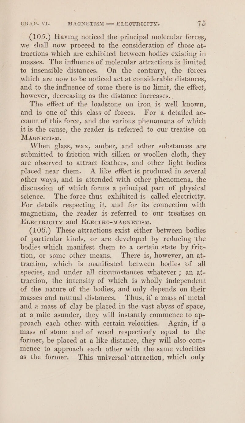 (105.) Having noticed the principal molecular forces, we shall now proceed to the consideration of those at- tractions which are exhibited between bodies existing in masses. The influence of molecular attractions is limited to insensible distances. On the contrary, the forces which are now to be noticed act at considerable distances, and to the influence of some there is no limit, the effect, however, decreasing as the distance increases... The effect of the loadstone on iron is well known, and is one of this class of forces. For a detailed ac- count of this force, and the various phenomena of which it is the cause, the reader is referred to our treatise on Macnerism. When glass, wax, amber, and other substances are submitted to friction with silken or woollen cloth, they are observed to attract feathers, and other light bodies placed near them. A like effect is produced in several other ways, and is attended with other phenomena, the discussion of which forms a principal part of physical science. The force thus exhibited is called electricity. For details respecting it, and for its connection with magnetism, the reader is referred to our treatises on Evecrricity and ELectRo-MAGNETISM. (106.) These attractions exist either between bodies of particular kinds, or are developed by reducing ‘the bodies which manifest them to a certain state by fric- tion, or some other means. There is, however, an at- traction, which is manifested between bodies of all species, and under all circumstances whatever ; an at- traction, the intensity of which is wholly independent of the nature of the bodies, and only depends on their masses and mutual distances. Thus, if a mass of metal and a mass of clay be placed in the vast abyss of space, at a mile asunder, they will instantly commence to ap- proach each other. with certain velocities. Again, if a mass of stone and of wood respectively equal to the former, be placed at a like distance, they will also com- mence to approach each other with the same velocities as the former. This universal’ attraction, which only