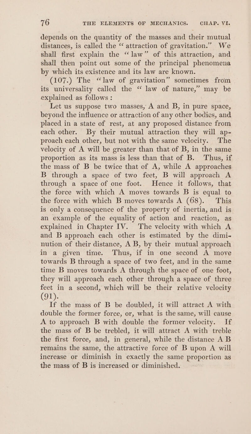 depends on the quantity of the masses and their mutual distances, is called the “ attraction of gravitation.” We shall first explain the “law” of this attraction, and shall then point out some of the principal phenomena by which its existence and its law are known. (107.) The “law of gravitation” sometimes from its universality called the “ law of nature,” may be explained as follows : Let us suppose two masses, A and B, in pure space, beyond the influence or attraction of any other bodies, and placed in a state of rest, at any proposed distance from each other. By their mutual attraction they will ap- proach each other, but not with the same velocity. The velocity of A will be greater than that of B, in the same proportion as its mass is less than that of B. Thus, if the mass of B_ be twice that of A, while A approaches B through a space of two feet, B will approach A through a space of one foot. Hence it follows, that the force with which A moves towards B is equal to the force with which B moves towards A (68). This is only a consequence of the property of inertia, and is an example of the equality of action and reaction, as explained in Chapter IV. The velocity with which A and B approach each other is estimated by the dimi- nution of their distance, A B, by their mutual approach in a given time. Thus, if in one second A move towards B through a space of two feet, and in the same time B moves towards A through the space of one foot, they will approach each other through a space of three feet in a second, which will be their relative velocity (91). 7 the mass of B be doubled, it will attract A with double the former force, or, what is the same, will cause A to approach B with double the former velocity. If the mass of B be trebled, it will attract A with treble the first force, and, in general, while the distance A B remains the same, the attractive force of B upon A will increase or diminish in exactly the same proportion as the mass of B is increased or diminished.