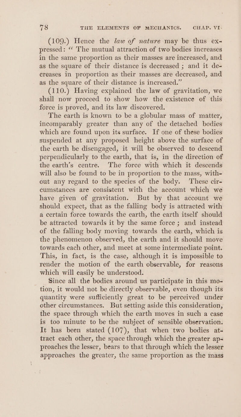 (109.) Hence the Jaw of nature may be thus ex- pressed: “ The mutual attraction of two bodies increases in the same proportion as their masses are increased, and as the square of their distance is decreased ; and it de- creases in proportion as their masses are decreased, and as the square of their distance is increased.” (110.) Having explained the law of gravitation, we shall now proceed to show how the existence of this force is proved, and its law discovered. The earth is known to be a globular mass of matter, incomparably greater than any of the detached bodies which are found upon its surface. If one of these bodies suspended at any proposed height above the surface of the earth be disengaged, it will be observed to descend perpendicularly to the earth, that is, in the direction of the earth’s centre. The force with which it descends will also be found to be in proportion to the mass, with- out any regard to the species of the body. ‘These cir- cumstances are consistent with the account which we have given of gravitation. But by that account we should expect, that as the falling body is attracted with a certain force towards the earth, the earth itself should be attracted towards it by the same force; and instead of the falling body moving towards the earth, which is the phenomenon observed, the earth and it should move towards each other, and meet at some intermediate point. This, in fact, is the case, although it is impossible to render the motion of the earth observable, for reasons which will easily be understood. Since all the bodies around us participate in this mo- tion, it would not be directly observable, even though its quantity were sufficiently great to be perceived under other circumstances. But setting aside this consideration, the space through which the earth moves in such a case is too minute to be the subject of sensible observation. It has been stated (107), that when two bodies at- tract each other, the space through which the greater ap~ proaches the lesser, bears to that through which the lesser approaches the greater, the same proportion as the mass