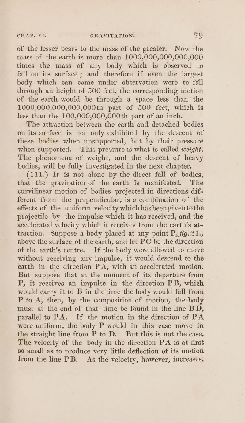 of the lesser bears to the mass of the greater. Now the mass of the earth is more than 1000,000,000,000,000 times the mass of any body which is observed to fall on its surface; and therefore if even the largest body which can come under observation were to fall through an height of 500 feet, the corresponding motion of the earth would be through a space less than ‘the 1000,000,000,000,000th part of 500 feet, which is less than the 100,000,000,000th part of an inch. The attraction between the earth and detached bodies on its surface is not only exhibited by the descent of these bodies when unsupported, but by their pressure when supported. This pressure is what is called weight. The phenomena of weight, and the descent of heavy bodies, will be fully investigated in the next chapter. (111.) It is not alone by the direct fall of bodies, that the gravitation of the earth is manifested. The curvilinear motion of bodies projected in directions dif- ferent from the perpendicular, is a combination of the effects of the uniform velocity which hasbeen given tothe projectile by the impulse which it has received, and the accelerated velocity which it receives from the earth’s at- traction. Suppose a body placed at any point P, fig.21., above the surface of the earth, and let PC be the direction of the earth’s centre. If the body were allowed to move without receiving any impulse, it would descend to the earth in the direction PA, with an accelerated motion. But suppose that at the moment of its departure from P, it receives an impulse in the direction PB, which would carry it to B in the time the body would fall from P to A, then, by the composition of motion, the-body must at the end of that time be found in the line BD, parallel to PA. If the motion in the direction of PA were uniform, the body P would in this case move in the straight line from P to D. But this is not the case. The velocity of the body in the direction P A is at first so small as to produce very little deflection of its motion from the line PB. As the velocity, however, increases,