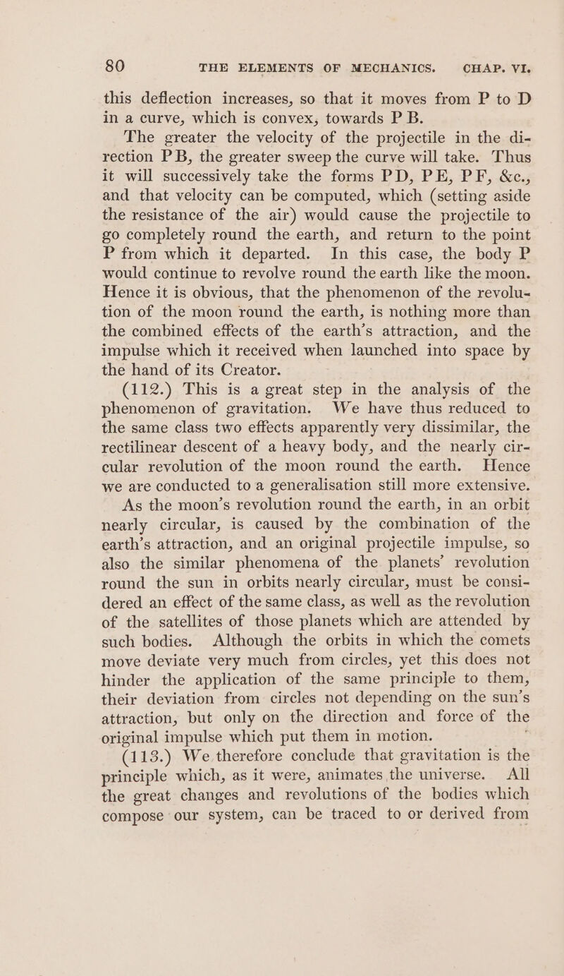 this deflection increases, so that it moves from P to D in a curve, which is convex, towards P B. The greater the velocity of the projectile in the di- rection PB, the greater sweep the curve will take. Thus it will successively take the forms PD, PE, PF, &amp;c., and that velocity can be computed, which (setting. aside the resistance of the air) would cause the projectile to go completely round the earth, and return to the point P from which it departed. In this case, the body P would continue to revolve round the earth like the moon. Hence it is obvious, that the phenomenon of the revolu- tion of the moon round the earth, is nothing more than the combined effects of the earth’s attraction, and the impulse which it received when launched into space by the hand of its Creator. (112.) This is a great step in the analysis of the phenomenon of gravitation. We have thus reduced to the same class two effects apparently very dissimilar, the rectilinear descent of a heavy body, and the nearly cir- cular revolution of the moon round the earth. Hence we are conducted to a generalisation still more extensive. As the moon’s revolution round the earth, in an orbit nearly circular, is caused by the combination of the earth’s attraction, and an original projectile impulse, so also the similar phenomena of the planets’ revolution round the sun in orbits nearly circular, must be consi- dered an effect of the same class, as well as the revolution of the satellites of those planets which are attended by such bodies. Although the orbits in which the comets move deviate very much from circles, yet this does not hinder the application of the same principle to them, their deviation from circles not depending on the sun’s attraction, but only on the direction and force of the original impulse which put them in motion. (113.) We therefore conclude that gravitation is the principle which, as it were, animates the universe. All the great changes and revolutions of the bodies which compose our system, can be traced to or derived from