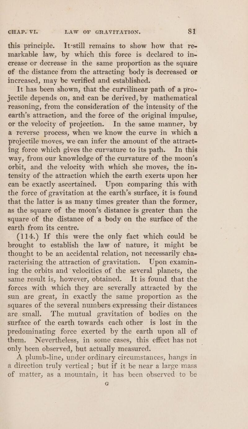 this principle. It-still remains to show how that re- markable law, by which this force is declared to in- erease or decrease in the same proportion as the square of the distance from the attracting body is decreased or increased, may be verified and established. It has been shown, that the curvilinear path of a pro-— jectile depends on, and can be derived, by mathematical reasoning, from the consideration of the intensity of the earth's attraction, and the foree of the original impulse, or the velocity of projection. In the same manner, by a reverse process, when we know the curve in which a projectile moves, we can infer the amount of the attract- ing force which gives the curvature to its path. In this way, from our knowledge of the curvature of the moon’s orbit, and the velocity with which she moves, the in- tensity of the attraction which the earth exerts upon her can be exactly ascertained. Upon comparing this with the force of gravitation at the earth’s surface, it is found that the latter is as many times greater than the former, as the square of the moon’s distance is greater than the square of the distance of a body on the surface of the earth from its centre. (114.) If this were the only fact which could be brought to establish the law of nature, it might be thought to be an accidental relation, not necessarily cha- racterising the attraction of gravitation. Upon examin- ing the orbits and velocities of the several planets, the same result is, however, obtained. It is found that the forces with which they are severally attracted by the sun are great, in exactly the same proportion as the squares of the several numbers expressing their distances are small. The mutual gravitation of bodies on the surface of the earth towards each other is lost in the predominating force exerted by the earth upon all of them. Nevertheless, in some cases, this effect has not only been observed, but actually measured. A plumb-line, under ordinary circumstances, hangs in a direction truly vertical ; but if it be near a large mass of matter, as a iiomatdien it has been Gieetved to be G